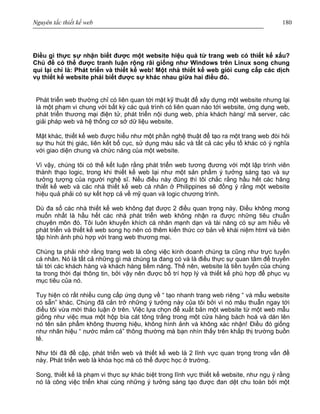 Nguyên tắc thiết kế web 180
Điều gì thực sự nhận biết được một website hiệu quả từ trang web có thiết kế xấu?
Chủ đề có thể được tranh luận rộng rãi giống như Windows trên Linux song chung
qui lại chỉ là: Phát triển và thiết kế web! Một nhà thiết kế web giỏi cung cấp các dịch
vụ thiết kế website phải biết được sự khác nhau giữa hai điều đó.
Phát triển web thường chỉ có liên quan tới mặt kỹ thuật để xây dựng một website nhưng lại
là một phạm vi chung với bất kỳ các quá trình có liên quan nào tới website, ứng dụng web,
phát triển thương mại điện tử, phát triển nội dung web, phía khách hàng/ mã server, các
giải pháp web và hệ thống cơ sở dữ liệu website.
Mặt khác, thiết kế web được hiểu như một phần nghệ thuật để tạo ra một trang web đòi hỏi
sự thu hút thị giác, liên kết bố cục, sử dụng màu sắc và tất cả các yếu tố khác có ý nghĩa
với giao diện chung và chức năng của một website.
Vì vậy, chúng tôi có thể kết luận rằng phát triển web tương đương với một lập trình viên
thành thạo logic, trong khi thiết kế web lại như một sản phẩm ý tưởng sáng tạo và sự
tưởng tượng của người nghệ sĩ. Nếu điều này đúng thì tôi chắc rằng hầu hết các hãng
thiết kế web và các nhà thiết kế web cá nhân ở Philippines sẽ đồng ý rằng một website
hiệu quả phải có sự kết hợp cả về mỹ quan và logic chương trình.
Dù đa số các nhà thiết kế web không đạt được 2 điều quan trọng này. Điều không mong
muốn nhất là hầu hết các nhà phát triển web không nhận ra được những tiêu chuẩn
chuyên môn đó. Tôi luôn khuyến khích cá nhân mạnh dạn và tài năng có sự am hiểu về
phát triển và thiết kế web song họ nên có thêm kiến thức cơ bản về khái niệm html và biên
tập hình ảnh phù hợp với trang web thương mại.
Chúng ta phải nhớ rằng trang web là công việc kinh doanh chúng ta cũng như trực tuyến
cá nhân. Nó là tất cả những gì mà chúng ta đang có và là điều thực sự quan tâm để truyền
tải tới các khách hàng và khách hàng tiềm năng. Thế nên, website là tiền tuyến của chúng
ta trong thời đại thông tin, bởi vậy nên được bố trí hợp lý và thiết kế phù hợp để phục vụ
mục tiêu của nó.
Tuy hiện có rất nhiều cung cấp ứng dụng về “ tạo nhanh trang web riêng “ và mẫu website
có sẵn” khác. Chúng đã cản trở những ý tưởng này của tôi bởi vì nó mâu thuẫn ngay tới
điều tôi vừa mới thảo luận ở trên. Việc lựa chọn để xuất bản một website từ một web mẫu
giống như việc mua một hộp bìa cát tông trắng trong một cửa hàng bách hoá và dán lên
nó tên sản phẩm không thương hiệu, không hình ảnh và không xác nhận! Điều đó giống
như nhãn hiệu “ nước mắm cá” thông thường mà bạn nhìn thấy trên khắp thị trường buồn
tẻ.
Như tôi đã đề cập, phát triển web và thiết kế web là 2 lĩnh vực quan trọng trong vấn đề
này. Phát triển web là khóa học mà có thể được học ở trường.
Song, thiết kế là phạm vi thực sự khác biệt trong lĩnh vực thiết kế website, như ngụ ý rằng
nó là công việc triển khai cùng những ý tưởng sáng tạo được đan dệt chu toàn bởi một
 