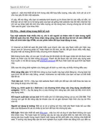 Nguyên tắc thiết kế web 181
nghệ sĩ - một nhà thiết kế tài tình trong việc kết hợp biểu tượng, màu sắc, kích cỡ và vị trí
cho mọi yếu tố trên một website.
Vì vậy, để nói rằng, nếu bạn có website kinh doanh uy tín được làm từ các mẫu có sẵn, có
thể bạn sẽ có một rủi ro là trang web của bạn sẽ giống một website nào đó trên internet mà
chỉ với sự khác biệt rất nhỏ như biểu tượng và nội dung text, nhưng chúng lại chỉ là một
“bản sao thị giác” của nhau thôi.
53) Wix – thuật riêng trong thiết kế web
Tạo một website thật nhiều thú vị, chí ít với người có thâm niên 8 năm trong nghề
thiết kế web như tôi. Phải thừa nhận rằng công việc đó đã đưa tôi trở về năm 2000 để
hiểu về trình biên tập HTML và các phần mềm đồ họa hoạt động ra sao.
Vì Internet và thiết kế web đã phát triển quá nhanh nên các site flash miễn phí hiện nay
được xem là “phương pháp cũ” hoặc thậm chí lỗi thời, do đó, để giữ được kiểu mẫu đẹp,
tôi phải mất vài tháng để tìm hiểu chương trình Adobe Flash.
Một tháng trước đây, cô con gái 14 tuổi của tôi đã khiến tôi rất ngạc nhiên khi tôi được xem
flash cá nhân của nó trên trang Wix.com. Flash đó đã được tạo với trình xây dựng web
trực tuyến vì nó đã sử dụng một premium account để thực hiện toàn bộ quá trình tạo flash
này.
Dẫu sao tôi cũng phải nghiên cứu hàng giờ về dịch vụ mới này và thấy những điều sau:
Khả năng tiếp cận: 9/10 Để thử công cụ trực tuyến này bạn phải đăng ký, nhưng toàn bộ
quá trình rất dễ làm việc bằng...email, nickname và mật khẩu của bạn và bạn có thể thiết
đặt tất cả.
Tính tiện ích: 10/10 – Hãy tạo một website flash miễn phí để bạn cần biết thao tác kéo và
thả (drag & drop) như thế nào.
Công cụ, trình quản lý ( Add-ons ) và chương trình chạy các ứng dụng JavaScript(
widgets): 10/10 – Sự đa dạng thú vị của những tính năng tạo nên toàn bộ tiến trình trình
xây dựng web.
Kế hoạch xuất bản và lưu trữ: 9/10 miễn phí 0.5 GB băng thông và lưu trữ 200 MB. Thế
nhưng con gái tôi đã nâng cấp tài khoản của nó và gán domain hiện thời cho dự án Wix
của nó.
Người sử dụng lý tưởng: Bất cứ ai có ý tưởng sở hữu một site flash hoặc bố cục độc
đáo của MySpace thì sẽ có nhiều lý do hơn để học hỏi những kỹ xảo.
Kết luận: Nhờ bản thiết kế web Wix.com , việc lưu trữ và duy trì site flash không còn quá
khó khăn nữa. Tôi hoàn toàn tin tưởng vào dự án này sẽ phát triển từ một nền trình xây
dựng site trực tuyến hùng mạnh thành một mạng xã hội phổ biến cho những nhà thiết kế
web. Ý tưởng này đang tiếp cận tới kinh nghiệm trực tuyến nhằm tác động tích cực đến xu
 