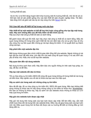 Nguyên tắc thiết kế web 182
hướng thiết kế web.
Và tin thú vị là WiX đang hoạch định khai trương một thị trường thiết kế, nhờ đó tôi sẽ có
thể bán một số sản phẩm giống như các bản thiết kế web chuyên nghiệp khác. Tôi đảm
bảo rằng mình sẽ giám sát vào dự án này cũng như trên forum của nó.
54) Làm thế nào để thiết kế lại trang web của bạn
Việc thiết kế lại một website có thể dễ hay khó hoặc cũng giống như tạo lập một trang
web. Hãy xem những điều sau để hiểu thêm về tiến trình của nó.
Hãy lựa chọn một công ty thiết kế web có danh tiếng
Để giành được kết quả tốt nhất, bạn hãy chọn một công ty thiết kế có danh tiếng. Điều đó
quan trọng không chỉ trong khía cạnh thiết kế mà còn đảm bảo cho cả sự phù hợp về nhu
cầu cũng như sự liên quan đến những gì mà bạn đang tìm kiếm. Vì nó quyết định sự thành
công của bạn.
Hãy phát triển một website đặc thù
Một trong những quan tâm chính nhất là giao diện tổng thể của website. Ngoài những gì mà
bạn đã lựa chọn để triển khai, tính đặc thù của web cũng rất quan trọng vì nó xác đinh các
yếu tố khác như: Kiểu chữ và đồ họa trên website.
Hãy quan tâm đến nội dung website
Nội dung là khía cạnh then chốt. Hãy đảm bảo cho nguồn thông tin trên web hợp pháp, tin
cậy, dễ đọc và dễ hiểu.
Hãy tạo một website dồi dào từ khóa
Tối ưu hóa công cụ tìm kiếm (SEO) tốt cũng rất quan trọng không chỉ trong thiết kế mà trong
cả triển khai. Hãy nghiên cứu về các từ khóa của bạn sao cho hiệu quả.
Hãy so sánh các trang web với những công cụ tìm kiếm
Như đã đề cập, tối ưu hóa công cụ tìm kiếm tốt ( SEO) rất quan trọng. Nếu bạn không biết
dùng những từ khóa nào thì hãy dùng những công cụ tìm kiếm từ khóa như: Wordtracker.
Khi bạn có những từ khóa này, hãy so sánh với các website chứa những từ khóa có vị trí
hiệu quả trong tìm kiếm.
Hãy giữ cho website luôn được cập nhật
Hãy giữ nội dung trên trang web của bạn luôn được cập nhật. Để làm điều này, cần một
chiến lược theo dõi nội dung trên các website khác. Điều này sẽ giúp trang web của bạn luôn
mới mẻ. Điều quan trọng hơn là theo dõi được các xu hướng để biết có những điều gì mới
đang diễn ra.
 