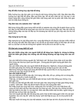 Nguyên tắc thiết kế web 183
Hãy để điều hướng truy cập thật dễ dàng
Điều hướng truy cập đơn giản và rõ ràng là một trong những then chốt. Hãy đảm bảo điều
hướng truy cập thật dễ dàng. Nếu quá phức tạp. Nó sẽ phủ nhận lợi ích của bạn vì các
khách hàng tiềm năng không thể ghé thăm một trang web mà họ phải mất nhiều thời gian
mới tìm thấy được thông tin.
Hãy đảm bảo cho website nhìn “ bắt mắt ”
Một trong những điều quan trọng nhất mà bất cứ website nào cũng cần là giành được sự thu
hút. Bạn có thể thiết kế lại trang web của mình khi chưa có được điều này. Hãy cân nhắc kỹ
những thông điệp của bạn rồi tiếp tục tìm tòi/sáng tạo một bố cục phù hợp sao cho thu hút
người xem.
Hãy mang lại sự tin cậy
Hãy mang lại sự tin cậy bằng cách như: cung cấp thông tin về công ty của bạn nhiều nhất có
thể; bổ sung một diễn đàn thảo luận ở nơi mà tất cả các khách hàng có thể nhận xét về các
dịch vụ của bạn và chia sẻ những kinh nghiệm mà họ đã có từ các dịch vụ này.
55) Qui ước trong thiết kế web
Qui ước khiến công việc của người thiết kế dễ dàng hơn. Nghĩa là, chúng ta không
phải tìm kiếm giải pháp cho những vấn đề thông thường mà tập trung hơn vào chi
tiết.
Qui ước thiết kế là những nguyên tắc “bất thành văn” đã được thừa nhận và đi vào tiềm
thức trong văn hóa trực quan qua thời gian . Chúng giúp làm giảm lượng giải đoán cho
người dùng.
Qui ước khiến công việc của người thiết kế dễ dàng hơn. Nghĩa là, chúng ta không phải
tìm kiếm giải pháp cho những vấn đề thông thường mà tập trung hơn vào chi tiết.
Một trong những kỹ năng quan trọng để thiết kế hiệu quả là hiểu rõ và ứng dụng được
những qui ước này với lợi ích tối đa.
Qui ước thiết kế là gì?
Qui ước thiết kế có thể là màu sắc, hình dạng, kiểu mẫu, bố cục, phông chữ và chúng đều
bao hàm những ẩn ý muốn truyền tải.
Thật vậy, có hàng trăm qui ước thiết kế web mà bạn muốn hiểu thông qua những ví dụ
đơn giản sau:
Ở nhiều nơi trên thế giới đều biết, hình tam giác màu vàng trong tín hiệu giao thông mang
ý nghĩa “ cảnh báo”. Điều này đã trở thành một qui ước trong phần mềm.
Khi nhấp chuột vào vùng màn hình, chẳng hạn như nút bấm ( hình chữ nhật được nổi
cùng với hình xiên) sẽ thực hiện thao tác như theo qui ước. Nút này như những nút bấm
trên các thiết bị như đài, ti vi và máy tính. Nhờ việc điều khiển một nút bấm, người dùng có
thể kết hợp và thực hiện các thao tác.
Các trình duyệt web đầu tiên đã dùng màu xanh nhạt và định dạng gạch chân cho các text
hyperlink. Qui ước này đã “ phải chịu đựng” suốt một thập kỷ qua, dù nó chưa phải là dễ
đọc nhất.
Nếu bạn muốn tới trang chủ của một website, trước tiên bạn sẽ nhìn về phía trái trên cùng
 