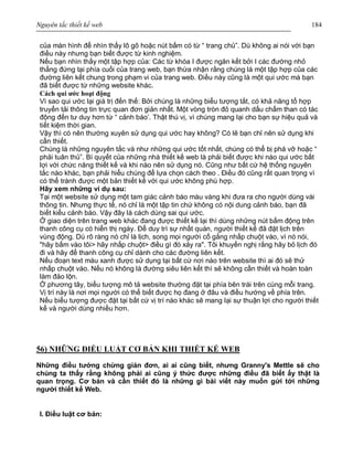 Nguyên tắc thiết kế web 184
của màn hình để nhìn thấy lô gô hoặc nút bấm có từ “ trang chủ”. Dù không ai nói với bạn
điều này nhưng bạn biết được từ kinh nghiệm.
Nếu bạn nhìn thấy một tập hợp của: Các từ khóa I được ngăn kết bởi I các đường nhỏ
thẳng đứng tại phía cuối của trang web, bạn thừa nhận rằng chúng là một tập hợp của các
đường liên kết chung trong phạm vi của trang web. Điều này cũng là một qui ước mà bạn
đã biết được từ những website khác.
Cách qui ước hoạt động
Vì sao qui ước lại giá trị đến thế: Bởi chúng là những biểu tượng tắt, có khả năng tổ hợp
truyển tải thông tin trực quan đơn giản nhất. Một vòng tròn đỏ quanh dấu chấm than có tác
động đến tư duy hơn từ “ cảnh báo’. Thật thú vị, vì chúng mang lại cho bạn sự hiệu quả và
tiết kiệm thời gian.
Vậy thì có nên thường xuyên sử dụng qui ước hay không? Có lẽ bạn chỉ nên sử dụng khi
cần thiết.
Chúng là những nguyên tắc và như những qui ước tốt nhất, chúng có thể bị phá vỡ hoặc “
phải tuân thủ”. Bí quyết của những nhà thiết kế web là phải biết được khi nào qui ước bất
lợi với chức năng thiết kế và khi nào nên sử dụng nó. Cũng như bất cứ hệ thống nguyên
tắc nào khác, bạn phải hiểu chúng để lựa chọn cách theo . Điều đó cũng rất quan trọng vì
có thể tránh được một bản thiết kế với qui ước không phù hợp.
Hãy xem những ví dụ sau:
Tại một website sử dụng một tam giác cảnh báo màu vàng khi đưa ra cho người dùng vài
thông tin. Nhưng thực tế, nó chỉ là một tập tin chứ không có nội dung cảnh báo, bạn đã
biết kiểu cảnh báo. Vậy đây là cách dùng sai qui ước.
Ở giao diện trên trang web khác đang được thiết kế lại thì dùng những nút bấm động trên
thanh công cụ có hiển thị ngày. Để duy trì sự nhất quán, người thiết kế đã đặt lịch trên
vùng động. Dù rõ ràng nó chỉ là lịch, song mọi người cố gắng nhấp chuột vào, vì nó nói,
"hãy bấm vào tôi> hãy nhấp chuột> điều gì đó xảy ra". Tôi khuyến nghị rằng hãy bỏ lịch đó
đi và hãy để thanh công cụ chỉ dành cho các đường liên kết.
Nếu đoạn text màu xanh được sử dụng tại bất cứ nơi nào trên website thì ai đó sẽ thử
nhấp chuột vào. Nếu nó không là đường siêu liên kết thì sẽ không cần thiết và hoàn toàn
làm đảo lộn.
Ở phương tây, biểu tượng mô tả website thường đặt tại phía bên trái trên cùng mỗi trang.
Vị trí này là nơi mọi người có thể biết được họ đang ở đâu và điều hướng về phía trên.
Nếu biểu tượng được đặt tại bất cứ vị trí nào khác sẽ mang lại sự thuận lợi cho người thiết
kế và người dùng nhiều hơn.
56) NHỮNG ĐIỀU LUẬT CƠ BẢN KHI THIẾT KẾ WEB
Những điều tưởng chừng giản đơn, ai ai cũng biết, nhưng Granny's Mettle sẽ cho
chúng ta thấy rằng không phải ai cũng ý thức được những điều đã biết ấy thật là
quan trọng. Cơ bản và cần thiết đó là những gì bài viết này muốn gửi tới những
người thiết kế Web.
I. Điều luật cơ bản:
 