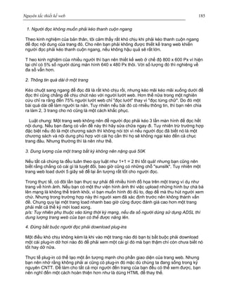 Nguyên tắc thiết kế web 185
1. Người đọc không muốn phải kéo thanh cuộn ngang
Theo kinh nghiệm của bản thân, tôi cảm thấy rất khó chịu khi phải kéo thanh cuộn ngang
để đọc nội dung của trang đó. Cho nên bạn phải không được thiết kế trang web khiến
người đọc phải kéo thanh cuộn ngang, nếu không hậu quả sẽ rất lớn.
T heo kinh nghiệm của nhiều người thì bạn nên thiết kế web ở chế độ 800 x 600 Px vì hiện
tại chỉ có 5% số người dùng màn hình 640 x 480 Px thôi. Với số lượng đó thì nghiêng về
đa số vẫn hơn.
2. Thông tin quá dài ở một trang
Kéo chuột sang ngang để đọc đã là rất khó chịu rồi, nhưng kéo mãi kéo mãi xuống dưới để
đọc thì cũng chẳng dễ chịu chút nào với người lướt web. Hơn thế nữa trong một nghiên
cứu chỉ ra rằng đến 75% người lướt web chỉ "đọc lướt" thay vì "đọc từng chữ". Do đó một
bài quá dài dễ làm người ta nản. Tuy nhiên nếu bài đó có nhiều thông tin, thì bạn nên chia
ra làm 2, 3 trang cho nó cũng là một cách khắc phục.
Luật chung: Một trang web không nên để người đọc phải kéo 3 lần màn hình để đọc hết
nội dung. Nếu bạn đang có vấn đề này thì hãy sửa chữa ngay đi. Tuy nhiên trừ trường hợp
đặc biệt nếu đó là một chương sách thì không nói tới vì nếu người đọc đã biết nó là một
chương sách và nội dung phù hợp với cái họ cần thì họ sẽ không ngại kéo đến cả chục
trang đâu. Nhưng thường thì là nên như thế.
3. Dung lượng của một trang bất kỳ không nên nặng quá 50K
Nếu tất cả chúng ta đều tuân theo quy luật như 1+1 = 2 thì tốt quá! nhưng bạn cũng nên
biết rằng chẳng có cái gì là tuyệt đối, bao giờ cũng có những chỗ "sunsilk". Tuy nhiên một
trang web load dưới 5 giây sẽ để lại ấn tượng rất tốt cho người đọc.
Trong thực tế, có đôi lần bạn thực sự phải để nhiều hình đồ họa trên một trang ví dụ như
trang về hình ảnh. Nếu bạn có một thư viện hình ảnh thì việc upload những hình bự chà bá
lên mạng là không thể tránh khỏi, vì bạn muốn hình đó đủ to, đẹp để mà thu hút người xem
chứ. Nhưng trong trường hợp này thì người xem đã xác định trước nên không thành vấn
đề. Chung quy lại một trang load nhanh bao giờ cũng được đánh giá cao hơn một trang
phải mất cả thế kỷ mới load xong.
p/s: Tuy nhiên phụ thuộc vào từng thời kỳ mạng, nếu đa số người dùng sử dụng ADSL thì
dung lượng trang web của bạn có thể được nâng lên.
4. Đừng bắt buộc người đọc phải download plug-ins
Một điều khó chịu không kém là khi vào một trang nào đó bạn bị bắt buộc phải download
một cái plug-in dở hơi nào đó để phải xem một cái gì đó mà bạn thậm chí còn chưa biết nó
tốt hay dở nữa.
Thực tế plug-in có thể tạo một ấn tượng mạnh cho phần giao diện của trang web. Nhưng
bạn nên nhớ rằng không phải ai cũng có plug-in đó mặc dù chúng ta đang sống trong kỷ
nguyên CNTT. Để làm cho tất cả mọi người đến trang của bạn đều có thể xem được, bạn
nên nghĩ đến một cách hoàn thiện hơn như là dùng HTML để thay thế.
 