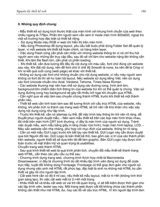 Nguyên tắc thiết kế web 186
II. Những quy định chung:
- Mẫu thiết kế sử dụng kích thước thật của màn hình với khung hình chuẩn của web theo
chiều ngang là 778px. Phần lớn người xem vẫn xem ở mode màn hình 800x600, ngoại trừ
một số trường hợp đặc biệt có thiết kế riêng.
- Sử dụng Mode màu RGB vì web chỉ hiển thị trên màn hình.
- Nếu dùng Photoshop để dựng layout, yêu cầu bắt buộc phải dùng Folder Set để quản lý
layer, vì mỗi website khi thiết kế hoàn chỉnh, có hàng trăm layer.
- Việc dùng Flash cũng cần phải cân nhắc với những website thông tin vì nó chỉ thu hút
người xem vào những lần truy cập đầu, sau đó sẽ chỉ làm cho website nặng lên không cần
thiết. Khi làm file flash lớn, cần phải có phần loading.
- Khi thiết kế, cần đưa tương đối đầy đủ nội dung với màu sắc, font chữ đúng với website
sau này. Khi đặt nội dung, nên để font chữ ở chế độ Smooth là none, ko nên để là Crisp vì
khi ra kết quả cuối cùng (web page) sẽ khác với thiết kế.
- Không sử dụng các font chữ không chuẩn cho nội dung website, vì nếu máy người xem
không có font đó thì sẽ hư toàn bộ layout. Nếu website sử dụng tiếng Việt, nên sử dụng
các font Unicode chuẩn như Arial, Verdana, Tahoma, Times News Roman.
- Các website thương mại nên hạn chế sử dụng các đường cong, hình ảnh lớn,
background lớn chiếm diện tích thông tin của website trừ khi có thể quản lý chúng. Việc sử
dụng đường cong hay background sẽ gây rất nhiều trở ngại khi chuyển qua HTML.
- Cần nghĩ qua về việc làm sao chuyển chúng thành HTML trước khi thiết kế một thành
phần nào.
- Thiết kế web cần tính toán làm sao để tương thích với cấu trúc HTML của website, nếu
không, khi phân tích ra thành các trang web HTML sẽ trở nên rất khó khăn cho việc xây
dựng nội dung cũng như lập trình.
- Trước khi thiết kế, cần có sitemap cụ thể, để việc trình bày thông tin trở nên rõ ràng, dễ
thuyết phục người duyệt mẫu. - Nên xem mẫu thiết kế trên các loại màn hình khác nhau,
tốt nhất trên màn hình CRT bình thường, vì đây là màn hình của người sử dụng. Tránh
việc duyệt mẫu, xem mẫu bằng giấy in láng (hoặc rửa hình), hoặc màn hình laptop, LCD. -
Màu sắc website cần nhẹ nhàng, phù hợp với mục đích của website, thông tin rõ ràng.
- Cần có một mẫu GUI Logic trước khi bắt tay vào thiết kế, GUI Logic này cần được duyệt
qua bởi Người đối tác. GUI Logic là bản thiết kế thô, bao gồm các vị trí của các thành phần
trên website, người thiết kế sẽ dựa trên đó để làm graphic. Bản GUI Logic này được tính
toán trước về mặt thẩm mỹ và quan trọng là usabilities.
Chuyển trang web thành HTML
- Sau quá trình thiết kế web là quá trình phân tích, chuyển đổi mẫu thiết kế thành trang
web HTML, cần theo các yêu cầu cụ thể sau:
- Chương trình dựng trang web, chương trình thích hợp nhất là Macromedia
Dreamweaver, vì đây là chương trình do rất nhiều lập trình viên đang sử dụng để code
trực tiếp, tuyệt đối không dùng Frontpage. Frontpage có thể giúp đơn giản cho người sử
dụng nhưng việc sinh mã HTML rất phức tạp, đặc biệt là sinh ra những mã HTML ko cần
thiết và gây rối cho người lập trình.
- Cắt web html cần có độ tỉ mỉ cao, nếu thiết kế mẫu layout, mất từ 4->8h (không tính thời
gian sáng tạo), thì việc cắt web mất từ 2->4h một trang
- Khâu thiết kế và khâu cắt web có vai trò rất quan trọng, vì sẽ tiết kiệm được thời gian cho
các lập trình viên, tester sau này. Một trang web được cắt tốt không chứa các thành phần
không cần thiết như mã HTML dư, hay các lỗi về cấu trúc HTML. Vì khi người lập trình làm
 