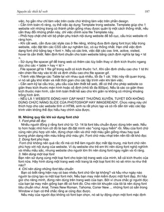 Nguyên tắc thiết kế web 187
việc, họ gần như chỉ làm việc trên code chứ không làm việc trên phần design.
- Cần tính toán rõ ràng, cụ thể việc áp dụng Template trong website. Template giúp cho 1
website với những trang có thành phần giống nhau được quản lý một cách thống nhất, nếu
cần thay đổi những phần này, chỉ việc chỉnh sửa file Template này.
- Phối hợp chặt chẽ với bộ phận phụ trách nội dung website để bố cục, cấu trúc website rõ
ràng hơn.
- Khi cắt web, cần đưa các style css ở file riêng, không đưa định dạng font trực tiếp trong
website, việc đặt tên các CSS cần sự nghiêm túc, có sự thống nhất. Hạn chế việc định
dạng font chữ bằng tag < font >. Nếu có các link, việc đặt các css: link, active, visited,
hover là cần thiết. Nên định font chuẩn cho toàn website bằng cách định nghĩa lại tag < td
>.
- Sử dụng file spacer.gif để trang web có thêm các tùy biến thay vì định kích thước ngang
dọc cho các < table > hay < td >
. File spacer.gif là 1 file gif trong suốt có kích thước 1x1. Khi cần định chiều cao cho 1 td thì
nên chèn file này vào td đó và định chiều cao cho file spacer.gif.
- Tránh việc Merge các Table lại với nhau quá nhiều, tối đa 1 cái. Việc này rất quan trọng,
vì nó sẽ gây khó khăn và mất thời gian cho các lập trình viên khi làm việc.
- Cần xem kỹ lại cấu trúc, yêu cầu của bên thiết kế web, để có thể cho phép website co
giãn theo kích thước màn hình hoặc cố định (nhỏ tối đa 800px). Nếu là các co giãn theo
kích thước màn hình, cần tính toán thiết kế sao cho khi giãn ra không có những khoảng
trống hình ảnh.
- NẾU LÀ 1 WEBSITE ĐỘNG HAY CẬP NHẬT THƯỜNG XUYÊN, TUYỆT ĐỐI KHÔNG
DÙNG CHỨC NĂNG SLICE CỦA PHOTOSHOP HAY IMAGEREADY. Chức năng này chỉ
thích hợp cho các website tĩnh vì HTML sinh ra rất phức tạp và có rối dẫn tới việc các lập
trình viên không thể đọc hiểu hay chỉnh sửa được.
III. Những quy tắc khi sử dụng font chữ
1. Font phải dễ đọc
Nhiều người đồng ý rắng font chữ từ 12- 14 là font tiêu chuẩn được dùng trên web. Nếu
to hơn hoặc nhỏ hơn cỡ đó là bạn đã đặt mình vào "vùng nguy hiểm" rồi. Màu của font chữ
cũng nên phù hợp với nền, đừng chọn nền và chữ một màu gần giống nhau hay quá
tương phản dạng nền màu trắng chữ màu ghi. Font chữ màu nhạt trên nền tối rất khó đọc
2. Dùng font phù hợp.
Font chữ không nên quá rắc rối mà có thể làm người đọc mất tập trung, mà font chữ nên
phù hợp với nội dung của website. Ví dụ website cho trẻ em thì nên dùng font nghộ nghĩnh
và nhiều mằu sắc, nhưng website cho người lớn thì nên dùng font ngay ngắn và rõ ràng.
3. Nên dùng một loại font
Bạn nên sử dụng cùng một loại font cho toàn bộ trang web của mình, kể cả kích thước của
font nữa. Hãy hình dùng một trang web mỗi trang là một loại font thì nó sẽ nhìn ra như thế
nào?
4. Chỉ nên dùng những font tiêu chuẩn
Bạn có biết rằng hiện nay có bao nhiêu font chữ tồn tại không? và hầu như ngày nào
người ta cũng tạo ra một loại font mới. Nếu bạn may mắn kiếm được một font đẹp, thì hãy
giữ cho riêng mình, đừng nên dùng trên trang web của bạn. Bởi vì chưa chắc gì người đọc
của bạn lại may mắn giống bạn để có font đó. Cho nên lời khuyên của tôi là nên dùng font
tiêu chuẩn như: Arial, Times New Roman, Tahoma, Corier New ... những font có sẵn trong
Window vì bạn có thể chắc rằng ai cũng đọc được.
Nếu máy của người đọc không có font bạn chọn, nó sẽ tự động chọn một font mặc định
 