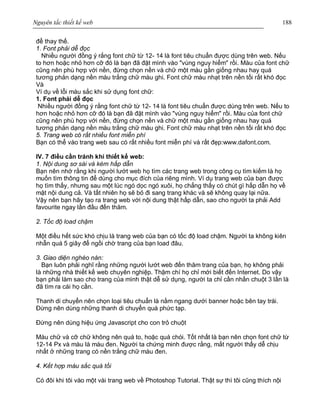 Nguyên tắc thiết kế web 188
để thay thế.
1. Font phải dễ đọc
Nhiều người đồng ý rắng font chữ từ 12- 14 là font tiêu chuẩn được dùng trên web. Nếu
to hơn hoặc nhỏ hơn cỡ đó là bạn đã đặt mình vào "vùng nguy hiểm" rồi. Màu của font chữ
cũng nên phù hợp với nền, đừng chọn nền và chữ một màu gần giống nhau hay quá
tương phản dạng nền màu trắng chữ màu ghi. Font chữ màu nhạt trên nền tối rất khó đọc
Và
Ví dụ về lỗi màu sắc khi sử dụng font chữ:
1. Font phải dễ đọc
Nhiều người đồng ý rắng font chữ từ 12- 14 là font tiêu chuẩn được dùng trên web. Nếu to
hơn hoặc nhỏ hơn cỡ đó là bạn đã đặt mình vào "vùng nguy hiểm" rồi. Màu của font chữ
cũng nên phù hợp với nền, đừng chọn nền và chữ một màu gần giống nhau hay quá
tương phản dạng nền màu trắng chữ màu ghi. Font chữ màu nhạt trên nền tối rất khó đọc
5. Trang web có rất nhiều font miễn phí
Bạn có thể vào trang web sau có rất nhiều font miễn phí và rất đẹp:www.dafont.com.
IV. 7 điều cần tránh khi thiết kế web:
1. Nội dung sơ sài và kém hấp dẫn
Bạn nên nhớ rằng khi người lướt web họ tìm các trang web trong công cụ tìm kiếm là họ
muốn tìm thông tin để dùng cho mục đích của riêng mình. Ví dụ trang web của bạn được
họ tìm thấy, nhưng sau một lúc ngó dọc ngó xuôi, họ chẳng thấy có chút gì hấp dẫn họ về
mặt nội dung cả. Và tất nhiên họ sẽ bỏ đi sang trang khác và sẽ không quay lại nữa.
Vậy nên bạn hãy tạo ra trang web với nội dung thật hấp dẫn, sao cho người ta phải Add
favourite ngay lần đầu đến thăm.
2. Tốc độ load chậm
Một điều hết sức khó chịu là trang web của bạn có tốc độ load chậm. Người ta không kiên
nhẫn quá 5 giây để ngồi chờ trang của bạn load đâu.
3. Giao diện nghèo nàn:
Bạn luôn phải nghĩ rằng những người lướt web đến thăm trang của bạn, họ không phải
là những nhà thiết kế web chuyên nghiệp. Thậm chí họ chỉ mới biết đến Internet. Do vậy
bạn phải làm sao cho trang của mình thật dễ sử dụng, người ta chỉ cần nhấn chuột 3 lần là
đã tìm ra cái họ cần.
Thanh di chuyển nên chọn loại tiêu chuẩn là nằm ngang dưới banner hoặc bên tay trái.
Đừng nên dùng những thanh di chuyển quá phức tạp.
Đừng nên dùng hiệu ứng Javascript cho con trỏ chuột
Màu chữ và cỡ chữ không nên quá to, hoặc quá chói. Tốt nhất là bạn nên chọn font chữ từ
12-14 Px và màu là màu đen. Người ta chứng minh được rằng, mắt người thấy dễ chịu
nhất ở những trang có nền trắng chữ màu đen.
4. Kết hợp màu sắc quá tồi
Có đôi khi tôi vào một vài trang web về Photoshop Tutorial. Thật sự thì tôi cũng thích nội
 