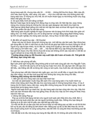 Nguyên tắc thiết kế web 189
dung trang web đó, nhưng màu sắc thì … ôi thôi … không thể tha thứ được. Nền màu đỏ,
chữ màu xanh lá cây, viền vàng, chữ xám … nhìn như một bát màu chứ không phải một
trang web nữa. Ở những lúc như thế, tôi chỉ muốn thoát ngay ra mà không muốn chịu đựg
thêm một giây nào nữa.
5. Có quá nhiều hình ảnh động và flash
Banner hoặc logo mà là dạng hình động chạy ra chạy dzô, ẩn hiện lập loè, xoay mòng
mòng như chong chóng là những thứ mà các web designer nên tránh như tránh tà.
Một banner bằng flash giống như một bé mới tập làm web và khoe hết người này người
nọ về tác phẩm mà cậu ta mới làm xong.
Một trang web chuyên nghiệp thì logo và banner nên là dạng hình tĩnh hoặc đơn giản chỉ
bằng chữ. Có nhiều nghiên cứu chỉ ra rằng banner và logo động dạng flash không mạng
lại tính chuyên nghiệp cho trang web của bạn, mà sự thực nó làm điều ngược lại.
6. Bộ đếm số người truy cập – Hit Counter
Đoạn mã này chỉ được dùng bởi những tay mơ, mới bắt tay vào làm web. Bạn đừng bao
giờ dùng đến nó. Bởi vì một host có cấu hình tốt sẽ giúp bạn kiểm tra được thông tin về số
người truy cập là bao nhiêu, họ từ đâu tới, dùng trình duyệt gì, làm sao họ biết đến bạn
nhờ công cụ tìm kiếm nào ...vân …vân … mà một bộ đếm truy cập thông thường chẳng
bao giờ làm được như thế. Đó là chưa kể nó lại còn không chính xác nữa bởi vì mỗi lần có
người refresh là nó lại nhẩy lên môt đơn vị.
Ý tưởng dùng công cụ Hit Counter này xuất hiện đã 8 năm về trước rồi. Thế giới đã
đổi thay, bạn cũng nên vậy.
7. Viết theo văn phong dễ hiểu
Bạn luôn phải nghĩ trong đầu rằng không phải ai lướt web cũng giỏi văn như Nguyễn Tuân,
Tố Hữu … mà trình độ của họ chỉ là trung học hoặc hơn chút. Do vậy bạn nên viết sao cho
dễ hiểu, vào thẳng vấn đề và đừng nên vòng vo tam quốc, trau truốt câu văn bóng bẩy làm
gì.
Văn phong bạn viết trên Internet nên ngắn gọn, súc tích và dễ hiểu vì người đọc rất lười
đọc trên mạng. Họ chỉ đọc lướt qua thôi chứ không đọc từng câu từng chữ đâu.
V.Những điều không nên khi thiết kế web:
1. Nên giữ cấu trúc trang web của bạn thật mạch lạc:
Có một vài webmaster muốn thay đổi cách nhìn của trang web vì họ muốn tránh sự
nhàm chán bằng cách thay đổi cấu trúc của trang web ở những trang khác nhau. Ví dụ ở
trang chủ thì thanh menu nằm dọc, sang đến những trang sau thì lại nằm ngang, hoặc vài
trang khác lại là dạng menu trượt …
Người lướt web thích sự mạch lạc, do vậy trang web của bạn cũng nên như vậy. Hãy thử
xem các bản Window đều hao hao giống nhau về cấu trúc mặc dù tính năng thì khác nhau
một trời một vực.
2. Đừng nên dùng Pop up
Pop up có lẽ là một dạng mã làm cho người lướt web cảm thấy khó chịu nhất. Bởi vì
người ta bị ép buộc phải đọc cái mà người ta không muốn đọc. Giống như bạn đang đi
đường bị ai đó ném một tờ giấy vào mặt bắt bạn phải đọc.
Có một vài lần tôi có dạo qua một vài forum thấy có một bảng pop up hiện ra với lời lẽ khá
lịch sự là yêu cầu tôi đăng ký làm thành viên. Bảng pop up đó cứ lẽo đẽo theo tôi, khi tôi
kéo chuột xuống dưới nó cũng xuống theo, kéo lên trên nó cũng lên theo mà không sao tắt
nó đi được.
Vấn đề đặt ra là nếu nội dung của trang đó hấp dẫn tôi, thì không cần phải nhắc tôi tự
 