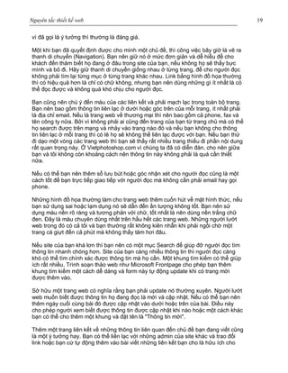 Nguyên tắc thiết kế web 19
vì đã gọi là ý tưởng thì thường là đáng giá.
Một khi bạn đã quyết định được cho mình một chủ đề, thì công việc bây giờ là vẽ ra
thanh di chuyển (Navigation). Bạn nên giữ nó ở mức đơn giản và dễ hiểu để cho
khách đến thăm biết họ đang ở đâu trong site của bạn, nếu không họ sẽ thấy bực
mình và bỏ đi. Hãy giữ thanh di chuyển giống nhau ở từng trang, để cho người đọc
không phải tìm lại từng mục ở từng trang khác nhau. Link bằng hình đồ họa thường
thì có hiệu quả hơn là chỉ có chữ không, nhưng bạn nên dùng những gì ít nhất là có
thể đọc được và không quá khó chịu cho người đọc.
Bạn cũng nên chú ý đến màu của các liên kết và phải mạch lạc trong toàn bộ trang.
Bạn nên bao gồm thông tin liên lạc ở dưới hoặc góc trên của mỗi trang, ít nhất phải
là địa chỉ email. Nếu là trang web về thương mại thì nên bao gồm cả phone, fax và
tên công ty nữa. Bởi vì không phải ai cũng đến trang của bạn từ trang chủ mà có thể
họ search được trên mạng và nhảy vào trang nào đó và nếu bạn không cho thông
tin liên lạc ở mỗi trang thì có lẽ họ sẽ không thể liên lạc được với bạn. Nếu bạn thử
đi dạo một vòng các trang web thì bạn sẽ thấy rất nhiều trang thiếu đi phần nội dung
rất quan trọng này. Ở Vietphotoshop.com vì chúng ta đã có diễn đàn, cho nên giữa
bạn và tôi không còn khoảng cách nên thông tin này không phải là quá cần thiết
nữa.
Nếu có thể bạn nên thêm sổ lưu bút hoặc góc nhận xét cho người đọc cũng là một
cách tốt để bạn trực tiếp giao tiếp với người đọc mà không cần phải email hay gọi
phone.
Những hình đồ họa thường làm cho trang web thêm cuốn hút về mặt hình thức, nếu
bạn sử dụng sai hoặc lạm dụng nó sẽ dẫn đến ấn tượng không tốt. Bạn nên sử
dụng màu nền rõ ràng và tương phản với chữ, tốt nhất là nên dùng nền trắng chữ
đen. Đây là màu chuyên dùng nhất trên hầu hết các trang web. Những người lướt
web trong đó có cả tôi và bạn thường rất không kiên nhẫn khi phải ngồi chờ một
trang cà giựt đến cả phút mà không thấy tăm hơi đâu.
Nếu site của bạn khá lơn thì bạn nên có một mục Search để giúp đỡ người đọc tìm
thông tin nhanh chóng hơn. Site của bạn càng nhiều thông tin thì người đọc càng
khó có thể tìm chính xác được thông tin mà họ cần. Một khung tìm kiếm có thể giúp
ích rất nhiều. Trình soạn thảo web như Microsoft Frontpage cho phép bạn thêm
khung tìm kiếm một cách dễ dàng và form này tự động update khi có trang mới
được thêm vào.
Sở hữu một trang web có nghĩa rằng bạn phải update nó thường xuyên. Người lướt
web muốn biết được thông tin họ đang đọc là mới và cập nhật. Nếu có thể bạn nên
thêm ngày cuối cùng bài đó được cập nhật vào dưới hoặc trên của bài. Điều này
cho phép người xem biết được thông tin được cập nhật khi nào hoặc một cách khác
bạn có thể cho thêm một khung và đặt tên là "Thông tin mới".
Thêm một trang liên kết về những thông tin liên quan đến chủ đề bạn đang viết cũng
là một ý tưởng hay. Bạn có thể liên lạc với những admin của site khác và trao đổi
link hoặc bạn cứ tự động thêm vào bài viết những liên kết bạn cho là hữu ích cho
 