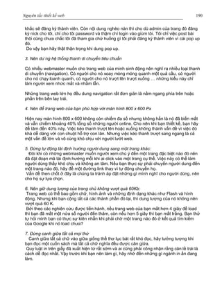 Nguyên tắc thiết kế web 190
khắc sẽ đăng ký thành viên. Còn nội dung nghèo nàn thì cho dù admin của trang đó đăng
ký nick cho tôi, chỉ cho tôi password và thậm chí login vào giùm tôi. Tôi chỉ việc post bài
thôi cũng chưa chắc tôi đã tham gia chứ huống gì tôi phải đăng ký thành viên vì cái pop up
đó.
Do vậy bạn hãy thật thận trọng khi dung pop up.
3. Nên du`ng hệ thống thanh di chuyển tiêu chuẩn
Có nhiều webmaster muốn cho trang web của mình sinh động nên nghĩ ra nhiều loại thanh
di chuyển (navigation). Có người cho nó xoay mòng mòng quanh một quả cầu, có người
cho nó chạy loanh quanh, có người cho nó trượt lên trượt xuống … những kiểu này chỉ
làm người xem nhức mắt và nhầm lẫn.
Những trang web lớn họ đều dung navigation rất đơn giản là nằm ngang phía trên hoặc
phần trên bên tay trái.
4. Nên để trang web của bạn phù hợp với màn hình 800 x 600 Px
Hiện nay màn hình 800 x 600 không còn chiếm đa số nhưng không hẳn là nó đã biến mất
và vẫn chiếm khoảng 40% tổng số những người online. Cho nên khi bạn thiết kế, bạn hãy
để tâm đến 40% này. Việc kéo thanh trượt lên hoặc xuống không thành vấn đề vì việc đó
khá dễ dàng với con chuột hỗ trợ con lăn. Nhưng việc kéo thanh trượt sang ngang là cả
một vấn đề lớn và vô cùng khó chịu với người lướt web.
5. Đừng tự động tái định hướng người dung sang một trang khác:
Đôi khi có những webmaster muốn người xem chú ý đến một trang đặc biệt nào đó nên
đã đặt đoạn mã tái định hướng mỗi khi ai click vào một trang cụ thể. Việc này có thể làm
người dùng thấy khó chịu và không an tâm. Nếu bạn thực sự phải chuyển người dung đến
một trang nào đó, hãy để một đường link thay vì tự động chuyển họ.
Vấn đề then chốt ở đây là chúng ta tránh áp đặt những gì mình nghĩ cho người dùng, nên
cho họ sự lựa chọn.
6. Nên giữ dung lượng của trang chủ không vượt quá 60Kb:
Trang web có thể bao gồm chữ, hình ảnh và những định dạng khác như Flash và hình
động. Nhưng khi bạn cộng tất cả các thành phần đó lại, thì dung lượng của nó không nên
vượt quá 60 K.
Bởi theo các nghiên cứu được tiến hành, nếu trang web của bạn mất hơn 4 giây để load
thì bạn đã mất một nửa sổ người đến thăm, còn nếu hơn 5 giây thì bạn mất trắng. Bạn thử
tự hỏi mình bạn có thực sự kiên nhẫn khi phải chờ một trang nào đó ở kết quả tìm kiếm
của Google khi nó load chưa?
7. Đừng canh giữa tất cả mọi thứ
Canh giữa tất cả chữ vào giữa giống thể thơ lục bát rất khó đọc, hãy tưởng tượng khi
bạn đọc một cuốn sách mà tất cả chữ nghĩa đều được căn giữa.
Quy luật in trên giấy đã xuất hiện từ rất sớm và ai cũng phải công nhận rằng căn lề trái là
cách dễ đọc nhất. Vậy trước khi bạn nên làm gì, hãy nhớ đến những gì ngành in ấn đang
làm.
 