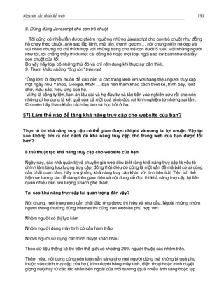 Nguyên tắc thiết kế web 191
8. Đừng dùng Javascript cho con trỏ chuột
Tôi cũng có nhiều lần được chiêm ngưỡng những Javascript cho con trỏ chuột như đồng
hồ chạy theo chuột, ánh sao lấp lánh, mũi tên, thanh gươm … nói chung nhìn nó đẹp và
vui nhộn nhưng nó chỉ thích hợp với những trang cho trẻ con dưới 5 tuổi. Với những người
như tôi, tôi chẳng thấy thích một cái đồng hồ hoặc một loạt ngôi sao cứ bám như đia lấy
con chuột của tôi.
Do vậy hãy loại bỏ những thứ đó và chỉ nên dung khi thực sự cần thiết.
9. Tham khảo những “ông lớn” trên net
“Ông lớn” ở đây tôi muốn đề cập đến là các trang web lớn với hang triệu người truy cập
một ngày như Yahoo, Google, MSN … bạn nên tham khảo cách thiết kế, trình bày, font
chữ, màu sắc, hiệu ứng của họ.
Vì họ là công ty lớn, làm ăn lâu dài và họ đầu tư cả tấn tiền vào nghiên cứu rồi cho nên
những gì họ dung là kết quả của cả một quá trình đúc rút kinh nghiệm từ những sai lầm.
Cho nên hãy tham khảo cách họ làm và học hỏi ở họ.
57) Làm thế nào để tăng khả năng truy cập cho website của bạn?
Thực tế thì khả năng truy cập có thể giảm được chi phí và mang lại lợi nhuận. Vậy tại
sao không tìm ra các cách để khả năng truy cập cho trang web của bạn được tốt
hơn?
8 thủ thuật tạo khả năng truy cập cho website của bạn
Ngày nay, các nhà quản trị và chuyên gia web đều biết rằng khả năng truy cập là yếu tố
chính làm tăng lưu lượng truy cập, đồng thời điều đó cũng là một vấn đề mà bất cứ ai cũng
cần phải quan tâm. Hãy lưu ý rằng khả năng truy cập khác với tính tiện ích! Tiện ích thể
hiện sự tương tác dễ dàng trên giao diện và nội dung dễ đọc thì khả năng truy cập lại liên
quan nhiều đến lưu lượng khách ghé thăm.
Tại sao khả năng truy cập lại quan trọng đến vậy?
Nói chung, mọi trang web cần phải đáp ứng được thị hiếu và nhu cầu. Ngoài những nhóm
người thông thường dùng internet thì cũng cần website phù hợp với:
Nhóm người có thị lực kém
Nhóm người dùng máy tính có cấu hình thấp
Nhóm người sử dụng các trình duyệt khác nhau
Theo dữ liệu thống kê thì trên thế giới có khoảng 20% người thuộc các nhóm trên.
Thêm nữa, nội dung cũng nên luôn sẵn sàng cho mọi người dùng mà không bị quá phụ
thuộc vào cách truy cập của họ ( trình duyệt bằng máy tính, điện thoại hoặc trình duyệt
giọng nói) hay từ các tác nhân bên ngoài của môi trường (quá nhiều ánh sáng hoặc tạp
 