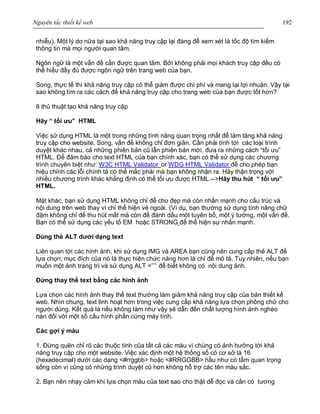 Nguyên tắc thiết kế web 192
nhiễu). Một lý do nữa tại sao khả năng truy cập lại đáng để xem xét là tốc độ tìm kiếm
thông tin mà mọi người quan tâm.
Ngôn ngữ là một vấn đề cần được quan tâm. Bởi không phải mọi khách truy cập đều có
thể hiểu đầy đủ được ngôn ngữ trên trang web của bạn.
Song, thực tế thì khả năng truy cập có thể giảm được chi phí và mang lại lợi nhuận. Vậy tại
sao không tìm ra các cách để khả năng truy cập cho trang web của bạn được tốt hơn?
8 thủ thuật tạo khả năng truy cập
Hãy “ tối ưu” HTML
Việc sử dụng HTML là một trong những tính năng quan trọng nhất để làm tăng khả năng
truy cập cho website. Song, vấn đề không chỉ đơn giản. Cần phải tính tới các loại trình
duyệt khác nhau, cả những phiên bản cũ lẫn phiên bản mới, đưa ra những cách “tối ưu”
HTML. Để đảm bảo cho text HTML của bạn chính xác, bạn có thể sử dụng các chương
trình chuyên biệt như: W3C HTML Validator or WDG HTML Validator để cho phép bạn
hiệu chỉnh các lỗi chính tả có thể mắc phải mà bạn không nhận ra. Hãy thận trọng với
nhiều chương trình khác khẳng định có thể tối ưu được HTML.-->Hãy thu hút “ tối ưu”
HTML.
Mặt khác, bạn sử dụng HTML không chỉ để cho đẹp mà còn nhấn mạnh cho cấu trúc và
nội dung trên web thay vì chỉ thể hiện vẻ ngoài. (Ví dụ, bạn thường sử dụng tính năng chữ
đậm không chỉ để thu hút mắt mà còn để đánh dấu một tuyên bố, một ý tưởng, một vấn đề.
Bạn có thể sử dụng các yếu tố EM hoặc STRONG để thể hiện sự nhấn mạnh.
Dùng thẻ ALT dưới dạng text
Liên quan tới các hình ảnh, khi sử dụng IMG và AREA bạn cũng nên cung cấp thẻ ALT để
lựa chọn; mục đích của nó là thực hiện chức năng hơn là chỉ để mô tả. Tuy nhiên, nếu bạn
muốn một ảnh trang trí và sử dụng ALT =’’’’ để biết không có nội dung ảnh.
Đừng thay thế text bằng các hình ảnh
Lựa chọn các hình ảnh thay thế text thường làm giảm khả năng truy cập của bản thiết kế
web. Nhìn chung, text linh hoạt hơn trong việc cung cấp khả năng lựa chọn phông chữ cho
người dùng. Kết quả là nếu không làm như vậy sẽ dẫn đến chất lượng hình ảnh nghèo
nàn đối với một số cấu hình phần cứng máy tính.
Các gợi ý màu
1. Đừng quên chỉ rõ các thuộc tính của tất cả các màu vì chúng có ảnh hưởng tới khả
năng truy cập cho một website. Việc xác định một hệ thống số có cơ sở là 16
(hexadecimal) dưới các dạng <#rrggbb> hoặc <#RRGGBB> hầu như có tầm quan trọng
sống còn vì cũng có những trình duyệt cũ hơn không hỗ trợ các tên màu sắc.
2. Bạn nên nhạy cảm khi lựa chọn màu của text sao cho thật dễ đọc và cần có tương
 