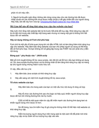 Nguyên tắc thiết kế web 193
phản rõ với màu nền.
3. Người ta khuyến nghị rằng: không nên dùng cùng màu cho các đường link đã được
nhấp chuột với các đường link chưa được nhấp chuột vì dễ gây nhầm lẫn cho người dùng.
Hãy hiểu vấn đề này hơn nữa tại: Choosing the Right Colors for Your Web Site
58) Làm thế nào để tăng khả năng truy cập cho website của bạn?
Hãy luôn nhớ rằng một website tiện lợi là trước hết phải dễ truy cập. Khả năng truy cập chỉ
là chi tiết nhỏ trong việc thiết lập một trang web nhưng nó mang một giá trị không tính hết
được đối với website.
Hãy sử dụng những cỡ Font chữ phù hợp
Font chữ là một yếu tố khá quan trọng khi nói đến HTML bởi nó làm tăng thêm khả năng truy
cập cho website. Hãy đảm bảo rằng website của bạn cho phép người sử dụng có thể thay
đổi cỡ font phù hợp. Và bạn không chỉ cố gắng tập trung vào FONT mà còn phải chú ý đến
nội dung.
Đừng quá “ phụ thuộc vào “ JAVA scrip
Một số trình duyệt không hỗ trợ Java scripts, nên đôi khi sẽ tốt hơn nếu bạn không sử dụng
nó. Dù Java scripts thường được coi là những nhân tố làm tăng khả năng truy cập và mang
lại cho người dùng những mách nước hữu ích.
Vì vậy, điều cần lưu ý là:
1. Hãy đảm bảo Java scripts có khả năng truy cập
2. Hãy sẵn sàng với một trình duyệt không hỗ trợ Java script.
Tổ chức website của bạn
Hãy đảm bảo cho trang web của bạn có một cấu trúc nội dung rõ ràng và hợp
lý.
Hãy tổ chức các đường link sao cho logic và hiệu quả, khiến người dùng truy cập
được dễ hơn tới những đường link mà họ muốn.
CSS có thể là một quan niệm tin cậy để nhấn mạnh các đường link dạng text và
khiến người dùng nhìn được rõ hơn.
Sơ đồ trang, box tìm kiếm hay lô gô cũng là những nhân tố thể hiện một website có
khả năng truy cập.
Kiểm tra lượng người dùng thực trên trang web là một cách tốt để phân tích khả
năng truy cập và dự đoán số lưu lượng truy cập vào site.
 