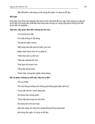 Nguyên tắc thiết kế web 194
Nên để phần cuối trang có nội dung đơn giản, rõ ràng và dễ đọc.
Kết luận
Hãy luôn nhớ rằng một website tiện lợi là trước hết phải dễ truy cập. Khả năng truy cập chỉ
là chi tiết nhỏ trong việc thiết lập một trang web nhưng nó mang một giá trị không tính hết
được đối với website.
Vậy nên, hãy quan tâm đến những lợi ích sau:
Lưu lượng truy cập
Tìm thấy thông tin dễ dàng
Tốc độ tìm kiếm nhanh
Xếp hạng trên kết quả tìm kiếm cao hơn
Ngăn chặn được tính rủi ro pháp lý
Triển khai dịch vụ tốt hơn
Tiếp cận website tốt hơn.
Thời gian tải nhanh hơn
Tăng xếp hạng trang
Tránh hiện tượng tắc nghẽn băng thông
Để có được những ưu thế này, hãy lưu ý đến:
Tối ưu HTML
Thu hút bằng ý tưởng chứ không phải bằng giao diện (bố cục)
Cung cấp thẻ ALT dưới dạng text
Sử dụng màu tương phản
Tránh đặt text trong các bức ảnh.
Sử dụng font chữ phù hợp
Hãy sẵn sàng với một trình duyệt không hỗ trợ javascript.
Nội dung đơn giản, rõ ràng và dễ đọc
 