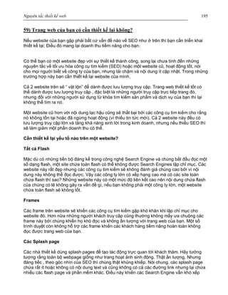 Nguyên tắc thiết kế web 195
59) Trang web của bạn có cần thiết kế lại không?
Nếu website của bạn gặp phải bất cứ vấn đề nào về SEO như ở trên thì bạn cần triển khai
thiết kế lại; Điều đó mang lại doanh thu tiềm năng cho bạn.
Có thể bạn có một website đẹp với sự thiết kế thành công, song lại chưa tính đến những
nguyên tắc về tối ưu hóa công cụ tìm kiếm (SEO) hoặc một website cũ, hoạt động tốt, nói
cho mọi người biết về công ty của bạn, nhưng tải chậm và nội dung ít cập nhật. Trong những
trường hợp này bạn cần thiết kế lại website của mình.
Cả 2 website trên sẽ “ vật lộn” để dành được lưu lượng truy cập. Trang web thiết kế tốt có
thể dành được lưu lượng truy cập , đặc biệt là những người truy cập trực tiếp trang đó,
nhưng đối với những người sử dụng từ khóa tìm kiếm sản phẩm và dịch vụ của bạn thì lại
không thể tìm ra nó.
Một website cũ hơn với nội dung lạc hậu cũng sẽ thất bại bởi các công cụ tìm kiếm cho rằng
nó không tồn tại hoặc đã ngừng hoạt động (vì thiếu tin tức mới). Cả 2 website này đều có
lưu lượng truy cập lớn và tăng khả năng sinh lời trong kinh doanh, nhưng nếu thiếu SEO thì
sẽ làm giảm một phần doanh thu có thể.
Cần thiết kế lại yếu tố nào trên một website?
Tất cả Flash
Mặc dù có những tiến bộ đáng kể trong công nghệ Search Engine và chúng bắt đầu đọc một
số dạng flash, một site chứa toàn flash có thể không được Search Engines lập chỉ mục. Các
website này rất đẹp nhưng các công cụ tìm kiếm sẽ không đánh giá chúng cao bởi vì nội
dung này không thể đọc được. Vậy các công ty lớn có xếp hạng cao mà có các site toàn
chứa flash thì sao? Những website này có một mức độ liên kết cao nên nội dung chứa flash
của chúng có lẽ không gây ra vấn đề gì, nếu bạn không phải một công ty lớn, một website
chứa toàn flash sẽ không tốt.
Frames
Các frame trên website sẽ khiến các công cụ tìm kiếm gặp khó khăn khi lập chỉ mục cho
website đó. Hơn nữa những người khách truy cập cũng thường không mấy ưa chuộng các
frame này bởi chúng khiến họ khó đọc và không ấn tượng với trang web của bạn. Một số
trình duyệt còn không hỗ trợ các frame khiến các khách hàng tiềm năng hoàn toàn không
đọc được trang web của bạn.
Các Splash page
Các nhà thiết kế dùng splash pages để tạo tác động trực quan tới khách thăm. Hãy tưởng
tượng rằng toàn bộ webpage giống như trang hoạt ảnh sinh động. Thật ấn tượng. Nhưng
đáng tiếc , theo góc nhìn của SEO thì chúng thật khủng khiếp. Nói chung, các splash page
chứa rất ít hoặc không có nội dung text và cũng không có cả các đường link nhưng lại chứa
nhiều các flash page và phần mềm khác. Điều này khiến các Search Engine vẫn khó xếp
 