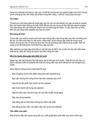 Nguyên tắc thiết kế web 196
hạng cho website của bạn.Vì vậy, bạn có thể ấn tượng với các splash page của mình nhưng
chính chúng lại làm rất nhiều các khách hàng tiềm năng “ chối bỏ” trang web của bạn .
Tải chậm
Thường thì một trang web tải chậm gây cản trở cho cả các khách truy cập và search engine.
Bởi các khách thăm không đủ kiên nhẫn để chờ tải các trang và hầu hết các search engine
luôn xếp hạng cho các trang tải nhanh hơn là một trang tải chậm. Vì vậy, bạn cần sự thay
thế nếu các trang trên website của bạn tải chậm.
Nội dung lỗi thời
Trước hết, các search engine sẽ hoàn toàn không để ý loại trang web này nếu nó không còn
tồn tại. Có thể trước đây nó vẫn được chấp nhận cả khi không cập nhật nội dung hàng
tháng, nhưng lúc này nó sẽ bị bỏ qua nếu nội dung không cập nhật thường xuyên. Bởi nội
dung cũ kỹ sẽ không thu hút khách truy cập của bạn.
Nếu website của bạn gặp phải bất cứ vấn đề nào về SEO như ở trên thì bạn cần triển khai
thiết kế lại; Điều đó mang lại doanh thu tiềm năng cho bạn.
60) Các bước đơn giản khi thiết kế web
Ngày nay, liên kết thế giới hầu hết được gọi là thế giới trực tuyến. Thật tốt hơn khi bạn có
được một bản thiết kế website tốt nhất cho trang web của mình để kết nối với thế giới trực
tuyến.
Dưới đây là những bước trong thiết kế web:
Hãy cố gắng và tìm hiểu điểm trọng tâm trên website là gì
Bạn cần những tính năng chính nào trên website của mình
Hãy mô tả các phần bạn muốn có trên website
Hãy hoàn thành nội dung của website
Hãy tìm kiểu web nào phù hợp với các tiêu chuẩn công nghệ
Hãy xây dựng website
Hãy đáng giá và triển khai những tùy chỉnh cần thiết
Hãy đăng ký tên miền, tìm kiếm máy chủ và tải cho website.
Tiêu điểm của web:
Đây là bước đầu tiên quan trọng cần lưu ý để quyết định phát triển mục đích chính của
 