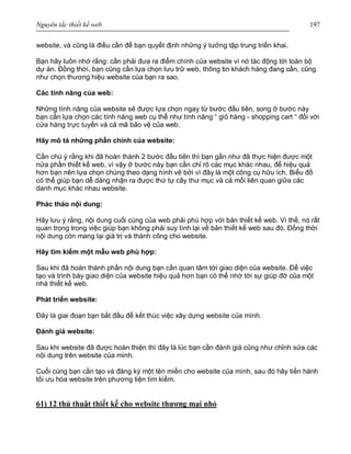 Nguyên tắc thiết kế web 197
website, và cũng là điều cần để bạn quyết định những ý tưởng tập trung triển khai.
Bạn hãy luôn nhớ rằng: cần phải đưa ra điểm chính của website vì nó tác động tới toàn bộ
dự án. Đồng thời, bạn cũng cần lựa chọn lưu trữ web, thông tin khách hàng đang cần, cũng
như chọn thương hiệu website của bạn ra sao.
Các tính năng của web:
Những tính năng của website sẽ được lựa chọn ngay từ bước đầu tiên, song ở bước này
bạn cần lựa chọn các tính năng web cụ thể như tính năng “ giỏ hàng - shopping cart “ đối với
cửa hàng trực tuyến và cả mã bảo vệ của web.
Hãy mô tả những phần chính của website:
Cần chú ý rằng khi đã hoàn thành 2 bước đầu tiên thì bạn gần như đã thực hiện được một
nửa phần thiết kế web, vì vậy ở bước này bạn cần chỉ rõ các mục khác nhau, để hiệu quả
hơn bạn nên lựa chọn chúng theo dạng hình vẽ bởi vì đây là một công cụ hữu ích. Biểu đồ
có thể giúp bạn dễ dàng nhận ra được thứ tự cây thư mục và cả mối liên quan giữa các
danh mục khác nhau website.
Phác thảo nội dung:
Hãy lưu ý rằng, nội dung cuối cùng của web phải phù hợp với bản thiết kế web. Vì thế, nó rất
quan trọng trong việc giúp bạn không phải suy tính lại về bản thiết kế web sau đó. Đồng thời
nội dung còn mang lại giá trị và thành công cho website.
Hãy tìm kiếm một mẫu web phù hợp:
Sau khi đã hoàn thành phần nội dung bạn cần quan tâm tới giao diện của website. Để việc
tạo và trình bày giao diện của website hiệu quả hơn bạn có thể nhờ tới sự giúp đỡ của một
nhà thiết kế web.
Phát triển website:
Đây là giai đoạn bạn bắt đầu để kết thúc việc xây dựng website của mình.
Đánh giá website:
Sau khi website đã được hoàn thiện thì đây là lúc bạn cần đánh giá cũng như chỉnh sửa các
nội dung trên website của mình.
Cuối cùng bạn cần tạo và đăng ký một tên miền cho website của mình, sau đó hãy tiến hành
tối ưu hóa website trên phương tiện tìm kiếm.
61) 12 thủ thuật thiết kế cho website thương mại nhỏ
 