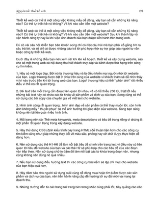 Nguyên tắc thiết kế web 198
Thiết kế web có thể là một công việc không mấy dễ dàng, vậy bạn sẽ cần những kỹ năng
nào? Có thể tự thiết kế nó không? Và khi nào cần đến một website?
Thiết kế web có thể là một công việc không mấy dễ dàng, vậy bạn sẽ cần những kỹ năng
nào? Có thể tự thiết kế nó không? Và khi nào cần đến một website? Sau khi thành lập và
vận hành công ty hay là khi việc kinh doanh của bạn được tiến hành trên trang web.
Dù có vài câu hỏi khiến bạn băn khoăn song chỉ có một câu hỏi mà bạn phải cố gắng tìm ra
câu trả lời, và sẽ chỉ có được những câu trả lời phù hợp nhờ sự trợ giúp của người tư vấn
hoặc công ty thiết kế web.
Dưới đây là những điều bạn nên xem xét khi lên kế hoạch, thiết kế và xây dựng website, sao
cho có một trang web có nội dung thu hút khách truy cập và dành được thứ hạng trên công
cụ tìm kiếm.
1. Hãy có một logo đẹp. Bởi nó là thương hiệu và là điều khiến mọi người nhớ tới website
của bạn. Logo thường được đặt ở phía trên cùng của website vì khách thăm sẽ dễ nhìn thấy
vị trí này trước tiên khi tới trang web của bạn. Logo/ thương hiệu có thể “ phản ánh” rất nhiều
điều vì thế nó rất quan trọng.
2. Bài text trên mỗi trang cần được liên quan tới nhau và có tối thiểu 250 từ, thật tốt nếu
những bài text này có chứa các từ khóa về sản phẩm và dịch vụ của bạn. Song cũng có thể
sử dụng các bài copy của chuyên gia về viết text cho website.
3. Hình ảnh cũng rất quan trọng , hình ảnh đẹp về sản phẩm có thể thay muôn lời, còn hình
ảnh không mấy “ thuyết phục” có thể ảnh hưởng tới giao diện của website. Song bạn cũng
không nên tải lên quá nhiều hình ảnh.
4. Mỗi trang nên có: Thẻ meta keywords, meta descriptions và tiêu đề trang riêng vì chúng là
một phần rất quan trọng trong xây dựng website.
5. Hãy thử dùng CSS (định kiểu trình bày trang HTML) để thuận tiện hơn cho các công cụ
tìm kiếm cũng như giúp những thay đổi về màu sắc, phông hay cỡ chữ được thực hiện dễ
dàng hơn.
6. Nên sử dụng các thẻ H1-H6 để làm nổi bật tiêu đề chính trên trang text vì điều này có liên
quan tới tiêu đề website của bạn và các thẻ H2 sẽ phù hợp cho các tiêu đề của các đoạn
văn tiếp theo. Nên sử dụng chữ in đậm để làm nổi bật các từ khóa trong đoạn văn, nhưng
cũng không nên dùng nó quá nhiều.
7. Nếu bạn sử dụng điều hướng text thì các công cụ tìm kiếm sẽ lập chỉ mục cho website
của bạn hiệu quả hơn.
8. Hãy đảm bảo cho người sử dụng cuối cùng dễ dàng mua hoặc tìm kiếm được các sản
phẩm và dịch vụ của bạn, nên tiến hành nâng cấp để hướng tới sự đổi mới và mang lại
doanh thu.
9. Những đường dẫn từ các trang tới trang bên trong khác cũng phải tốt, hãy quảng cáo các
 