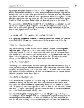 Nguyên tắc thiết kế web 20
người đọc. Bằng cách trao đổi liên kết bạn có thể tăng traffic site của cả hai phía.
Những trang tốt nhất trên mạng là những trang cho bạn thấy những đường link đến
những trang khác có cùng chung một chủ đề hoặc ít nhất liên quan đến chủ đề bạn
đang quan tâm. Nếu bạn có thể viết một đoạn giới thiệu ngắn ở dưới mỗi đường liên
kết. Nếu bạn có một trang liên kết thì hãy kiểm tra nó thường xuyên để sửa những
link hỏng. Sẽ rất bực mình nếu bạn nhấp vào đường link mà lại ra thông báo lỗi.
Nếu bạn làm theo tất cả những điều trên và đưa nó vào trang web của bạn, bạn sẽ
có một trang web thú vị, thiết kế đẹp mà khách đến thăm bắt buộc phải quay lại
nhiều lần. Ai cũng có thể gia nhập Siêu lộ thông tin, nhưng điều đó phụ thuộc vào
bạn sẽ sử dụng loại "xe hơi" nào ở đó.
7) 10 LỜI KHUYÊN CỦA Lisa Irby CHO THIẾT KẾ WEBSITE
10 lời khuyên sau đây sẽ không thừa ngay cả khi bạn đã xem một seri bài dạng này. Thêm bổ
ích và hiểu biết đó là những gì người sưu tầm cảm nhận. Hy vọng bạn cũng sẽ như vây!
1. Lựa chọn màu sắc nghèo nàn
Một điều quan trọng nhất khi thiết kế website mà bạn luôn phải nhớ đó là giữ nó
thật đơn giản. Càng rườm rà rắc rối càng không cần thiết. Trang web của bạn
không nên nhiều hơn 3 màu và chữ trong bài viết nên là màu có tính tương phản
cao với nền. Không còn gì bực mình hơn khi phải đọc chữ màu vàng trên nền màu
hồng, hoặc chữ màu cam trên nền màu xanh lá cây. Có thể theo bạn là rất đẹp
nhưng với độc giả thì lại là một vấn đề khác và thường là khó chịu.
2. Thanh navigation rắc rối
Nếu độc giả của bạn không thể tìm được họ đang ở đâu và làm thế nào để quay về
trang chủ thì họ cũng sẽ đi mà không từ biệt. Chính vì thế thanh navigation (thanh di
chuyển) của bạn nên được logic và mạch lạc ở tất cả các trang. Theo kinh nghiệm
của nhiều người thì độc giả thích nhất là có thanh navigation dọc ở bên trái, sau đó
là thanh navigation ngang ở dưới banner.
3. Font chữ và màu sắc lộn xộn.
Cũng như là thanh navigation của bạn, bạn cũng nên thiết kế sao cho font chữ và
màu sắc của trang thật mạch lạc. Nếu trang chủ của bạn font là Arial Font, kích
thước là 10 thì những trang sau cũng nên dùng chung một font và kích thước như
thế. Tất nhiên những vùng đặc biệt như là copyright, điều lệ ... thì bạn nên dùng font
phù hợp. Tuy nhiên, trong hầu hết các trường hợp, bạn nên sử dụng cùng một loại
font và kích thước xuyên suốt toàn bộ trang.
Bạn nên nhớ rằng 90% những người lướt web tìm thông tin bằng cách dùng các
Search Engine để tìm thông tin mình cần và các Search Engine lại tìm keyword (từ
khóa) trong domain của bạn và sau đó quyết định nó sẽ xếp hạng trang web của
bạn ntn. Nếu bạn muốn người đọc tìm được trang của bạn bằng cách gõ keyword
 