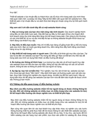 Nguyên tắc thiết kế web 200
truy cập”.
Thiết kế website vì lợi nhuận đầu tư thách thức các tổ chức nhìn trang web của mình theo
một quan niệm mới. Loveday nói rằng “Đây là thời điểm cần quan tâm tới website hơn. Hãy
thiết kế web vì lợi nhuận đầu tư và cách thức làm tăng lợi nhuận cũng như lợi thế cạnh tranh
tốt hơn”.
Hãy xem xét 5 chỉ dẫn dưới đây để có một website thành công:
1. Hãy coi trang web của bạn như một công việc kinh doanh: Các doanh nghiệp thành
công đều có một chiến lược web. Hãy kết hợp sự đầu tư thời gian nỗ lực cho hoạch định
kinh doanh cũng như khả năng tiềm tàng cho kế hoạch trang web .Các công ty lớn thường
có các nhà thiết kế, kỹ sư và các nhà tiếp thị tạo ra những website khuyến khích được sự
hành động của khách truy cập.
2. Hãy hiểu rõ điều bạn muốn: Hãy chỉ rõ điều bạn đang cố gắng hoàn tất cụ thể cho trang
web của mình. Bạn có muốn gia tăng doanh thu, tiềm năng thúc đẩy hành động của khách
hàng và sự tin cậy không?
3. Hãy thiết kế một trang web vì người xem: Cần hiểu ai là khán giả mục tiêu của bạn. Tại
sao họ lai đến với website của bạn? Họ mong đợi điều gì? Bạn có thể làm như thế nào để
trang web của mình sử dụng thân thiện và điều hướng dễ dàng?
4. Đo lường các thông số thích hợp: Lưu lượng truy cập site và số lượt người truy cập
vào website chưa nói hết cho bạn mọi điều; thông số này cần kết hợp với các chỉ số kinh
doanh, thống kê site và thông tin phản hồi của người sử dụng.
5. Sự lặp lại, học hỏi và kiểm thử: Thử nghiệm, học hỏi, làm đi làm lại, website của bạn
như chưa bao giờ được "tiến hành". Hãy dành thời gian và thường xuyên xem xét site của
bạn, thực hiện những thử nghiệm cho người dùng, và kiểm tra đối thủ cạnh tranh. Hãy sử
dụng kiến thức đó để nâng cao website của bạn hơn nữa để đảm bảo truyền tải được chính
xác những gì bạn muốn.
63) Những chỉ dẫn quan trọng về điều hướng website
Mục đích của điều hướng website nhằm hỗ trợ người dùng có được những thông tin
họ cần. Đối với những website có nhiều mục và nhiều trang (như các website tin tức)
thì kế hoạch điều hướng cần được nghiên cứu và thiết kế phù hợp.
Mục đích của điều hướng website nhằm hỗ trợ người dùng có được những thông tin họ
cần. Đối với những website có nhiều mục và nhiều trang (như các website tin tức) thì kế
hoạch điều hướng cần được nghiên cứu và thiết kế phù hợp.
Bạn cũng nên quan tâm tới các loại khách truy cập khác nhau và nghiên cứu các bước
thông thường nhất họ phải thực hiện để tìm được thông tin cần thiết trên website của bạn,
đây là lúc kế hoạch điều hướng website cần được tối ưu hóa. Ví dụ như, các bước để tìm
kiếm catalog của các hạng mục sản phẩm, lựa chọn sản phẩm từ catalog đó, đưa chúng
 