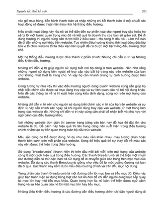 Nguyên tắc thiết kế web 201
vào giỏ mua hàng, tiến hành thanh toán và nhập những chi tiết thanh toán là một chuỗi các
hoạt động sẽ được thuận tiện hóa nhờ hệ thống điều hướng.
Nếu chuỗi hoạt động này rắc rối có thể dẫn đến sự phiền toái cho người truy cập hoặc họ
sẽ bị lỡ một bước quan trọng nào đó và kết quả là doanh thu của bạn sẽ giảm sút. Để đi
đúng hướng thì người dùng cần được biết 2 điều sau: - Họ đang ở đâu và - Làm thế nào
để đi đến những nơi khác trên website. Tuy nhiên điều hướng không thể hoạt động độc lập
bởi vì tổ chức website tốt là điều kiện tiên quyết để có được một hệ thống điều hướng chặt
chẽ.
Một hệ thống điều hướng được chia thành 2 phần chính: Những chỉ dẫn vị trí và Những
điều khiển điều hướng.
Những chỉ dẫn vị trí giúp người sử dụng biết nơi họ đang ở trên website. Nên nhớ rằng
những người sử dụng bên ngoài sẽ truy cập vào bất kỳ trang nào trên website của bạn
chứ không nhất thiết là trang chủ. Vì vậy họ cần nhanh chóng tự định hướng được trên
website.
Cũng tương tự như vậy thì việc điều hướng người dùng quanh website cũng cần giúp họ
nhật biết chính xác được cả mục đang truy cập và sự liên quan của nó tới nội dung khác.
Nên để các thông tin về vị trí xuất hiện cùng kiểu định dạng, cùng nơi trên mọi trang của
website.
Những chỉ dẫn vị trí nên cho người sử dụng biết chính xác vị trí của họ trên website và sự
định vị này cần chính xác ngay cả khi người dùng truy cập vào website từ một trang bên
trong của website đó. Những chỉ dẫn vị trí này cũng cần phải dễ nhận biết và phù hợp với
ngữ cảnh của điều hướng khác.
Với những website đơn giản thì banner trang bằng văn bản hay đồ họa để đặt tên cho
website là đủ. Để cách này hiệu quả thì tên trang cũng nên xuất hiện trong điều hướng
chính nhằm tạo sự liên quan trong toàn bộ cấu trúc website.
Màu sắc cũng có thể được dùng. Ví dụ như màu nền khác nhau, màu tương phản hoặc
thanh bên cạnh trên mỗi phần của website. Song để hiệu quả thì sự thay đổi về màu sắc
này nên được thể hiện trong điều hướng.
Sử dụng “breadcrumbs” (thanh hiển thị trên đầu mỗi bài viết) trên mọi trang của website
cũng là một cách hiệu quả trong điều hướng. Các thanh Breadcrumb sẽ thể hiện một chuỗi
các đường dẫn có thứ bậc, bạn đã sử dụng để di chuyển giữa các trang trên một mục của
website. Sử dụng các thanh Breadcrumb giống như việc để lại một quãng đường mà bạn
đã đi qua. Các thanh này nằm dưới mẫu điều hướng chính và trên đầu mục nội dung.
Từng phần của thanh Breadcrumb là một đường dẫn tới mục lớn và tiểu mục đó. Điều này
giúp bạn tránh việc sử dụng hàng loạt các nút ấn đen để chỉ dẫn người dùng trực tiếp quay
lại mục lớn hay một tiểu mục khác. Quan trọng hơn là, nó luôn thể hiện được ngữ cảnh
trang và sự liên quan của nó tới một mục lớn hay tiểu mục.
Những điều khiển điều hướng là các đường dẫn điều hướng chính chỉ dẫn người dùng di
 