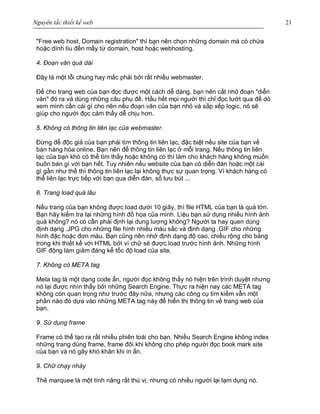 Nguyên tắc thiết kế web 21
"Free web host, Domain registration" thì bạn nên chọn những domain mà có chứa
hoặc dính líu đến mấy từ domain, host hoặc webhosting.
4. Đoạn văn quá dài
Đây là một lỗi chung hay mắc phải bởi rất nhiều webmaster.
Để cho trang web của bạn đọc được một cách dễ dàng, bạn nên cắt nhỏ đoạn "diễn
văn" đó ra và dùng những câu phụ đề. Hầu hết mọi người thì chỉ đọc lướt qua để dò
xem mình cần cái gì cho nên nếu đoạn văn của bạn nhỏ và sắp xếp logic, nó sẽ
giúp cho người đọc cảm thấy dễ chịu hơn.
5. Không có thông tin liên lạc của webmaster.
Đừng để độc giả của bạn phải tìm thông tin liên lạc, đặc biệt nếu site của bạn về
bán hàng hóa online. Bạn nên để thông tin liên lạc ở mỗi trang. Nếu thông tin liên
lạc của bạn khó có thể tìm thấy hoặc không có thì làm cho khách hàng không muốn
buôn bán gì với bạn hết. Tuy nhiên nếu website của bạn có diễn đàn hoặc một cái
gì gần như thế thì thông tin liên lạc lại không thực sự quan trọng. Vì khách hàng có
thể liên lạc trực tiếp với bạn qua diễn đàn, sổ lưu bút ...
6. Trang load quá lâu
Nếu trang của bạn không được load dưới 10 giây, thì file HTML của bạn là quá lớn.
Bạn hãy kiểm tra lại những hình đồ họa của mình. Liệu bạn sử dụng nhiều hình ảnh
quá không? nó có cần phải định lại dung lượng không? Người ta hay quen dùng
định dạng .JPG cho những file hình nhiều màu sắc và định dạng .GIF cho những
hình đặc hoặc đơn màu. Bạn cũng nên nhớ định dạng độ cao, chiều rộng cho bảng
trong khi thiết kế với HTML bởi vì chữ sẽ được load trước hình ảnh. Những hình
GIF động làm giảm đáng kể tốc độ load của site.
7. Không có META tag
Meta tag là một dạng code ẩn, người đọc không thấy nó hiện trên trình duyệt nhưng
nó lại được nhìn thấy bởi những Search Engine. Thực ra hiện nay các META tag
không còn quan trọng như trước đây nữa, nhưng các công cụ tìm kiếm vẫn một
phần nào đó dựa vào những META tag này để hiển thị thông tin về trang web của
bạn.
9. Sử dụng frame
Frame có thể tạo ra rất nhiều phiên toái cho bạn. Nhiều Search Engine không index
những trang dùng frame, frame đôi khi không cho phép người đọc book mark site
của bạn và nó gây khó khăn khi in ấn.
9. Chữ chạy nhảy
Thẻ marquee là một tính năng rất thú vị, nhưng có nhiều người lại lạm dụng nó.
 