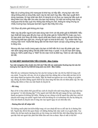 Nguyên tắc thiết kế web 22
Mặc dù ý tưởng dùng chữ marquee là khá hay và hấp dẫn, nhưng bạn nên nhớ
rằng không phải ai cũng thấy cách này là một cách hay đâu. Nếu bạn quyết định
dùng marquee, thì bạn phải xác định rõ ràng là nó có thực sự mang lại hiểu quả và
tăng thêm sức hấp dẫn cho site của bạn hay không. Có một vài trường hợp dùng
marquee khá là hiệu quả như thông báo thông tin mới, thông tin nóng nhưng có
nhiều trường hợp marquee text làm người đọc thấy khó chịu.
10) Chọn độ phân giải không phù hợp
Hiện nay đa phần người lướt web dùng màn hình với độ phân giải là 800x600. Nếu
bạn thiết kế trang web để phù hợp với độ phân giải là 1024x768 Px hoặc cao hơn,
thì bạn phải nhớ rằng rất nhiều người phải kéo thanh cuộn ngang để xem thông tin.
Tôi không biết bạn nghĩ ntn, nhưng tôi nghĩ nó khá là khó chịu. Tuy nhiên hiện nay
những màn hình 1024x768 đang dần trở lên thịnh hành và bạn cũng không nên quá
lo lắng nữa.
Nhưng nếu bạn muốn trang web của bạn có thể hiển thị ở mọi độ phân giải, bạn
nên định dạng bảng bằng chế độ phần trăm thay vì pixel. Ví dụ khi bạn định dạng
bảng là 100% width thay vì "800" thì khi màn hình là 800 hay 1024 nó vẫn hiện đầy
đủ hết.
8) TẠO MỘT NAVIGATION TIÊU CHUẨN - Max Cabba
Tạo một navigation tiêu chuẩn như thế nào? Hầu hết các webmaster thường hay hỏi câu hỏi
tương tự như vậy khi họ thiết kế trang web của mình - Max Cabba.
Hầu hết các webmaster thường hay hỏi câu hỏi tương tự như vậy khi họ thiết kế trang web
của mình. Trong bài viết này, tôi sẽ cố gắng trình bày những thứ cơ bản nhất mà theo tôi là
một dạng thành navigation tiêu chuẩn. Mặc dù thanh navigation tạo ra nó chẳng có gì phức
tạp, nhưng rất hiếm những người thiết kế lại chưa từng thử làm cho nó thêm phức tạp. Do vậy
những đặc điểm cơ bản của một thanh di chuyển là:
- Rõ ràng
Bạn sẽ bỏ ra bao nhiêu thời gian để học cách di chuyển trên một trang đang sử dụng một loại
navigation "vô tiền khoáng hậu"? Cho người mới biết đến thế giới mạng thì học cách dùng
thanh navigation là không thể thiếu. Nhưng tại sao chúng ta lại để người đọc phải học cách di
chuyển trên trang của mình? người lướt web tìm thông tin và webmaster thì cho họ thông tin.
Cho nên thanh di chuyển nên rõ ràng cho mọi người ngay từ cái nhìn đầu tiên.
- Đường liên kết dễ nhận biết
Tôi không muốn phải tìm kiếm khắp trang với con chuột để tìm ra chỗ nào là có đường liên
kết. Người đọc đã trở lên quen thuộc với những đường link màu xanh và có gạch chân. Tuy
nhiên cho dù bạn muốn áp dụng kiểu gì cho trang của mình thì hãy nhớ rằng đừng làm cái gì
quá đặc biệt mà người đọc phải khó khăn lắm mới tìm ra được. Bạn sẽ mất cơ hội đó!
 