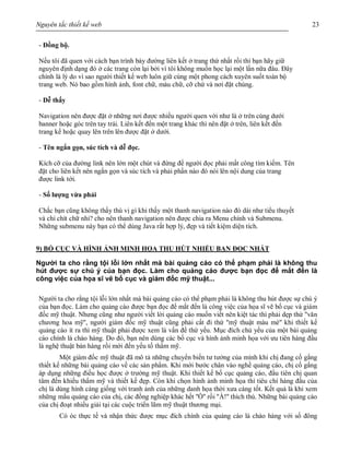 Nguyên tắc thiết kế web 23
- Đồng bộ.
Nếu tôi đã quen với cách bạn trình bày đường liên kết ở trang thứ nhất rồi thì bạn hãy giữ
nguyên định dạng đó ở các trang còn lại bởi vì tôi không muốn học lại một lần nữa đâu. Đây
chính là lý do vì sao người thiết kế web luôn giữ cùng một phong cách xuyên suốt toàn bộ
trang web. Nó bao gồm hình ảnh, font chữ, màu chữ, cỡ chứ và nơi đặt chúng.
- Dễ thấy
Navigation nên được đặt ở những nơi được nhiều người quen với như là ở trên cùng dưới
banner hoặc góc trên tay trái. Liên kết đến một trang khác thì nên đặt ở trên, liên kết đến
trang kế hoặc quay lên trên lên được đặt ở dưới.
- Tên ngắn gọn, súc tích và dễ đọc.
Kích cỡ của đường link nên lớn một chút và đừng để người đọc phải mất công tìm kiếm. Tên
đặt cho liên kết nên ngắn gọn và súc tích và phải phần nào đó nói lên nội dung của trang
được link tới.
- Số lượng vừa phải
Chắc bạn cũng không thấy thú vị gì khi thấy một thanh navigation nào đó dài như tiểu thuyết
và chi chít chữ nhỉ? cho nên thanh navigation nên được chia ra Menu chính và Submenu.
Những submenu này bạn có thể dùng Java rất hợp lý, đẹp và tiết kiệm diện tích.
9) BỐ CỤC VÀ HÌNH ẢNH MINH HỌA THU HÚT NHIỀU BẠN ĐỌC NHẤT
Người ta cho rằng tội lỗi lớn nhất mà bài quảng cáo có thể phạm phải là không thu
hút được sự chú ý của bạn đọc. Làm cho quảng cáo được bạn đọc để mắt đến là
công việc của họa sĩ vẽ bố cục và giám đốc mỹ thuật...
Người ta cho rằng tội lỗi lớn nhất mà bài quảng cáo có thể phạm phải là không thu hút được sự chú ý
của bạn đọc. Làm cho quảng cáo được bạn đọc để mắt đến là công việc của họa sĩ vẽ bố cục và giám
đốc mỹ thuật. Nhưng cũng như người viết lời quảng cáo muốn viết nên kiệt tác thì phải dẹp thứ ''văn
chương hoa mỹ'', người giám đốc mỹ thuật cũng phải cất đi thứ ''mỹ thuật màu mè'' khi thiết kế
quảng cáo ít ra thì mỹ thuật phải được xem là vấn đề thứ yếu. Mục đích chủ yếu của một bài quảng
cáo chính là chào hàng. Do đó, bạn nên dùng các bố cục và hình ảnh minh họa với ưu tiên hàng đầu
là nghệ thuật bán hàng rồi mới đến yếu tố thẩm mỹ.
Một giám đốc mỹ thuật đã mô tả những chuyển biến tư tưởng của mình khi chị đang cố gắng
thiết kế những bài quảng cáo về các sản phẩm. Khi mới bước chân vào nghề quảng cáo, chị cố gắng
áp dụng những điều học được ở trường mỹ thuật. Khi thiết kế bố cục quảng cáo, đầu tiên chị quan
tâm đến khiếu thẩm mỹ và thiết kế đẹp. Còn khi chọn hình ảnh minh họa thì tiêu chí hàng đầu của
chị là dùng hình càng giống với tranh ảnh của những danh họa thời xưa càng tốt. Kết quả là khi xem
những mẩu quảng cáo của chị, các đồng nghiệp khác hết ''Ồ'' rồi ''À!'' thích thú. Những bài quảng cáo
của chị đoạt nhiều giải tại các cuộc triển lãm mỹ thuật thương mại.
Có óc thực tế và nhận thức được mục đích chính của quảng cáo là chào hàng với số đông
 