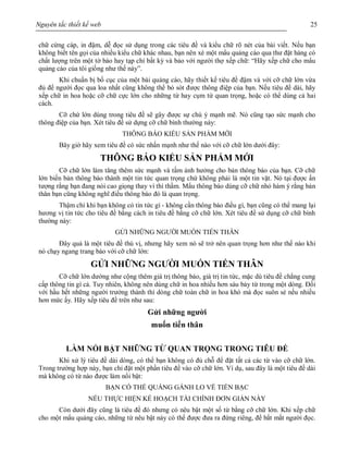 Nguyên tắc thiết kế web 25
chữ cứng cáp, in đậm, dễ đọc sử dụng trong các tiêu đề và kiểu chữ rõ nét của bài viết. Nếu bạn
không biết tên gọi của nhiều kiểu chữ khác nhau, bạn nên xé một mẩu quảng cáo qua thư đặt hàng có
chất lượng trên một tờ báo hay tạp chí bất kỳ và bảo với người thợ xếp chữ: “Hãy xếp chữ cho mẩu
quảng cáo của tôi giống như thế này”.
Khi chuẩn bị bố cục của một bài quảng cáo, hãy thiết kế tiêu đề đậm và với cỡ chữ lớn vừa
đủ để người đọc qua loa nhất cũng không thể bỏ sót được thông điệp của bạn. Nếu tiêu đề dài, hãy
xếp chữ in hoa hoặc cỡ chữ cực lớn cho những từ hay cụm từ quan trọng, hoặc có thể dùng cả hai
cách.
Cỡ chứ lớn dùng trong tiêu đề sẽ gây được sự chú ý mạnh mẽ. Nó cũng tạo sức mạnh cho
thông điệp của bạn. Xét tiêu đề sử dựng cỡ chữ bình thường này:
THÔNG BÁO KIỂU SẢN PHẨM MỚI
Bây giờ hãy xem tiêu đề có sức nhấn mạnh như thế nào với cỡ chữ lớn dưới đây:
THÔNG BÁO KIỂU SẢN PHẨM MỚI
Cỡ chữ lớn làm tăng thêm sức mạnh và tầm ảnh hưởng cho bản thông báo của bạn. Cỡ chữ
lớn biến bản thông báo thành một tin tức quan trọng chứ không phải là một tin vặt. Nó tại được ấn
tượng rằng bạn đang nói cao giọng thay vì thì thầm. Mẩu thông báo dùng cỡ chữ nhỏ hàm ý rằng bản
thân bạn cũng không nghĩ điều thông báo đó là quan trọng.
Thậm chí khi bạn không có tin tức gì - không cần thông báo điều gì, bạn cũng có thể mang lại
hương vị tin tức cho tiêu đề bằng cách in tiêu đề bằng cỡ chữ lớn. Xét tiêu đề sử dụng cỡ chữ bình
thường này:
GỬI NHỮNG NGƯỜI MUỐN TIẾN THÂN
Đây quả là một tiêu đề thú vị, nhưng hãy xem nó sẽ trở nên quan trọng hơn như thế nào khi
nó chạy ngang trang báo với cỡ chữ lớn:
GỬI NHỮNG NGƯỜI MUỐN TIẾN THÂN
Cỡ chữ lớn dường như cộng thêm giá trị thông báo, giá trị tin tức, mặc dù tiêu đề chẳng cung
cấp thông tin gì cả. Tuy nhiên, không nên dùng chữ in hoa nhiều hơn sáu bảy từ trong một dòng. Đối
với hầu hết những người trưởng thành thì dòng chữ toàn chữ in hoa khó mà đọc suôn sẻ nếu nhiều
hơn mức ấy. Hãy xếp tiêu đề trên như sau:
Gửi những người
muốn tiến thân
LÀM NỔI BẬT NHỮNG TỪ QUAN TRỌNG TRONG TIÊU ĐỀ
Khi xử lý tiêu đề dài dòng, có thể bạn không có đủ chỗ để đặt tất cả các từ vào cỡ chữ lớn.
Trong trường hợp này, bạn chỉ đặt một phần tiêu đề vào cỡ chữ lớn. Ví dụ, sau đây là một tiêu đề dài
mà không có từ nào được làm nổi bật:
BẠN CÓ THỂ QUẲNG GÁNH LO VỀ TIỀN BẠC
NẾU THỰC HIỆN KẾ HOẠCH TÀI CHÍNH ĐƠN GIẢN NÀY
Còn dưới đây cũng là tiêu đề đó nhưng có nêu bật một số từ bằng cỡ chữ lớn. Khi xếp chữ
cho một mẩu quảng cáo, những từ nêu bật này có thể được đưa ra đứng riêng, để bắt mắt người đọc.
 