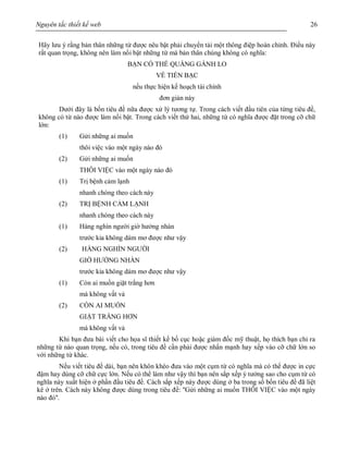 Nguyên tắc thiết kế web 26
Hãy lưu ý rằng bản thân những từ được nêu bật phải chuyển tải một thông điệp hoàn chỉnh. Điều này
rất quan trọng, không nên làm nổi bật những từ mà bản thân chúng không có nghĩa:
BẠN CÓ THỂ QUẲNG GÁNH LO
VỀ TIỀN BẠC
nếu thực hiện kế hoạch tài chính
đơn giản này
Dưới đây là bốn tiêu đề nữa được xử lý tương tự. Trong cách viết đầu tiên của từng tiêu đề,
không có từ nào được làm nổi bật. Trong cách viết thứ hai, những từ có nghĩa được đặt trong cỡ chữ
lớn:
(1) Gửi những ai muốn
thôi việc vào một ngày nào đó
(2) Gửi những ai muốn
THÔI VIỆC vào một ngày nào đó
(1) Trị bệnh cảm lạnh
nhanh chóng theo cách này
(2) TRỊ BỆNH CẢM LẠNH
nhanh chóng theo cách này
(1) Hàng nghìn người giờ hưởng nhàn
trước kia không dám mơ được như vậy
(2) HÀNG NGHÌN NGƯỜI
GIỜ HƯỞNG NHÀN
trước kia không dám mơ được như vậy
(1) Còn ai muốn giặt trắng hơn
mà không vất vả
(2) CÒN AI MUỐN
GIẶT TRẮNG HƠN
mà không vất vả
Khi bạn đưa bài viết cho họa sĩ thiết kế bố cục hoặc giám đốc mỹ thuật, họ thích bạn chỉ ra
những từ nào quan trọng, nếu có, trong tiêu đề cần phải được nhấn mạnh hay xếp vào cỡ chữ lớn so
với những từ khác.
Nếu viết tiêu đề dài, bạn nên khôn khéo đưa vào một cụm từ có nghĩa mà có thể được in cực
đậm hay dùng cỡ chữ cực lớn. Nếu có thể làm như vậy thì bạn nên sắp xếp ý tưởng sao cho cụm từ có
nghĩa này xuất hiện ở phần đầu tiêu đề. Cách sắp xếp này được dùng ở ba trong số bốn tiêu đề đã liệt
kê ở trên. Cách này không được dùng trong tiêu đề: ''Gửi những ai muốn THÔI VIỆC vào một ngày
nào đó''.
 