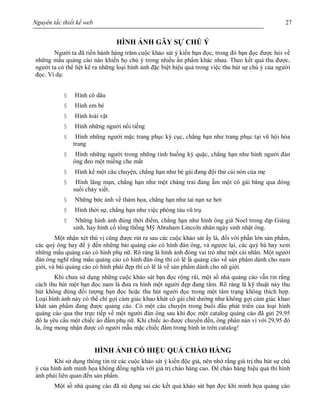 Nguyên tắc thiết kế web 27
HÌNH ẢNH GÂY SỰ CHÚ Ý
Người ta đã tiến hành hàng trăm cuộc khảo sát ý kiến bạn đọc, trong đó bạn đọc được hỏi về
những mẩu quảng cáo nào khiến họ chú ý trong nhiều ấn phẩm khác nhau. Theo kết quả thu được,
người ta có thể liệt kê ra những loại hình ảnh đặc biệt hiệu quả trong việc thu hút sự chú ý của người
đọc. Ví dụ:
§ Hình cô dâu
§ Hình em bé
§ Hình loài vật
§ Hình những người nổi tiếng
§ Hình những người mặc trang phục kỳ cục, chẳng hạn như trang phục tại vũ hội hóa
trang
§ Hình những người trong những tình huống kỳ quặc, chẳng hạn như hình người đàn
ông đeo một miếng che mắt
§ Hình kể một câu chuyện, chẳng hạn như bé gái đang đội thử cái nón của mẹ
§ Hình lãng mạn, chẳng hạn như một chàng trai đang ẵm một cô gái băng qua dòng
suối chảy xiết.
§ Những bức ảnh về thảm họa, chẳng hạn như tai nạn xe hơi
§ Hình thời sự, chẳng hạn như việc phóng tàu vũ trụ
§ Những hình ảnh đúng thời điểm, chẳng hạn như hình ông già Noel trong dịp Giáng
sinh, hay hình cố tổng thống Mỹ Abraham Lincoln nhân ngày sinh nhật ông.
Một nhận xét thú vị cũng được rút ra sau các cuộc khảo sát ấy là, đối với phần lớn sản phẩm,
các quý ông hay để ý đến những bài quảng cáo có hình đàn ông, và ngược lại, các quý bà hay xem
những mẩu quảng cáo có hình phụ nữ. Rõ ràng là hình ảnh đóng vai trò như một cái nhãn. Một người
đàn ông nghĩ rằng mẩu quảng cáo có hình đàn ông thì có lẽ là quảng cáo về sản phẩm dành cho nam
giới, và bài quảng cáo có hình phái đẹp thì có lẽ là về sản phẩm dành cho nữ giới.
Khi chưa sử dụng những cuộc khảo sát bạn đọc rộng rãi, một số nhà quảng cáo vẫn tin rằng
cách thu hút một bạn đọc nam là đưa ra hình một người đẹp đang tắm. Rõ ràng là kỹ thuật này thu
hút không đúng đối tượng bạn đọc hoặc thu hút người đọc trong một tâm trạng không thích hợp.
Loại hình ảnh này có thể chỉ gợi cảm giác khao khát cô gái chứ dường như không gợi cảm giác khao
khát sản phẩm đang được quảng cáo. Có một câu chuyện trong buổi đầu phát triển của loại hình
quảng cáo qua thư trực tiếp về một người đàn ông sau khi đọc một catalog quảng cáo đã gửi 29,95
đô la yêu cầu một chiếc áo đầm phụ nữ. Khi chiếc áo được chuyển đến, ông phàn nàn vì với 29,95 đô
la, ông mong nhận được cô người mẫu mặc chiếc đầm trong hình in trên catalog!
HÌNH ẢNH CÓ HIỆU QUẢ CHÀO HÀNG
Khi sử dụng thông tin từ các cuộc khảo sát ý kiến độc giả, nên nhớ rằng giá trị thu hút sự chú
ý của hình ảnh minh họa không đồng nghĩa với giá trị chào hàng cao. Để chào hàng hiệu quả thì hình
ảnh phải liên quan đến sản phẩm.
Một số nhà quảng cáo đã sử dụng sai các kết quả khảo sát bạn đọc khi minh họa quảng cáo
 