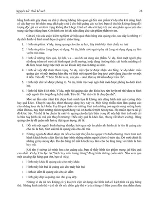 Nguyên tắc thiết kế web 28
bằng hình ảnh gây được sự chú ý nhưng không liên quan gì đến sản phẩm.Ví dụ như khi dùng hình
cô dâu hay em bé nhằm mục đích gây chú ý cho bài quảng cáo xe hơi, bạn sẽ thu hút không đúng đối
tượng độc giả và với tâm trạng không thích hợp. Hình cô dâu chỉ hợp với các sản phẩm quà cưới như
trang sức bạc chẳng hạn. Còn hình em bé chỉ nên dùng cho sản phẩm phấn trẻ em.
Căn cứ vào các cuộc kiểm nghiệm về hiệu quả chào hàng của quảng cáo, sau đây là những ví
dụ điển hình về hình minh họa có giá trị chào hàng.
1. Hình sản phẩm. Ví dụ, trong quảng cáo cho xe hơi, hãy trình bày hình chiếc xe hơi
2. Hình sản phẩm đang được sử dụng. Ví dụ, hình một người phụ nữ đang sử dụng dụng cụ làm
vườn mới mua.
3. Hình về những hiệu quả, lợi ích, v.v... sau khi sử dụng sản phẩm. Ví dụ, hình một người phụ
nữ đang trầm trồ một cái bánh ngọt cô đã nướng, hoặc đang thưởng thức cái bánh pudding cô
đã làm, hoặc đang mặc một cái áo khoác đẹp mà cô từng ao ước.
4. Hình về việc đạt được tham vọng. Ví dụ, một cậu bé được nhận văn bằng. Ví dụ khác: mẩu
quảng cáo về một trường hàm thụ và hình một người đàn ông tươi cười đang đưa cho vợ một
ít tiền. Tiêu đề: ''Thêm 50 đô la nè, em yêu – Anh thật sự đã kiếm được tiền rồi''.
5. Hình một chi tiết được phóng to. Ví dụ, hình một loại ngòi bút mới được phóng to dưới kính
lúp.
6. Hình thể hiện kịch tính. Ví dụ, một bài quảng cáo cho khóa học rèn luyện trí nhớ đưa ra hình
một người đàn ông đang bị bịt mắt. Tiêu đề: ''Trí nhớ chỉ là chuyện nhỏ''.
Một sai lầm nên tránh khi chọn hình minh họa là không nên dùng hình ảnh quá cường điệu
hay quá khéo. Chuyện sau đây thỉnh thoảng cũng hay xảy ra. Một hãng nhiều năm làm quảng cáo
cho những tour du lịch biển. Họ đã quá chán với những hình ảnh những con người sung sướng bước
chân lên tàu, hay hình những nhóm người đang vui vẻ đánh cờ trên boong tàu. Họ muốn tạo ra cái gì
đó khác biệt. Và thế là họ chuẩn bị một bài quảng cáo du lịch biển trong đó nêu bật hình ảnh một cái
la bàn hay hình cái mũ của thuyền trưởng. Điều này quả là khéo léo, nhưng rất khiên cưỡng. Hãng
quảng cáo ấy đã quên mất hai sự thật quan trọng, đó là:
1. Đối với một người bình thường khi đọc lướt qua một ấn phẩm thì hình cái la bàn là quảng cáo
cho cái la bàn, hình cái mũ là quảng cáo cho cái mũ.
2. Những người để dành được đủ tiền cho một chuyến du ngoạn trên biển thường thích hình ảnh
hành khách bước chân lên tàu hay hình những nhóm người chơi cờ trên tàu. Đó mới chính là
những gì họ mong đợi. Do đó đừng để mất khách hay làm cho họ lúng túng với hình la bàn
hay mũ.
Khi tìm ý tưởng để minh họa cho quảng cáo, bạn sẽ thấy hình sản phẩm mang lại hiệu quả
cao nhất. Ví dụ, Câu lạc bộ ''Sách hay nhất trong tháng'' đăng hình những cuốn sách. Nếu xem qua
một catalog đặt hàng qua thư, bạn sẽ thấy:
§ Hình máy khâu là quảng cáo cho máy khâu
§ Hình máy hút bụi là quảng cáo cho máy hút bụi
§ Hình áo đầm là quảng cáo cho áo đầm
§ Hình giày dép là quảng cáo cho giày dép
Nhũng ví dụ đã nêu không có ý loại trừ việc sử dụng các hình ảnh có kịch tính và gây hứng
thú. Những hình ảnh thú vị sẽ rất tốt nếu điểm gây thú vị của chúng có liên quan đến sản phẩm được
 