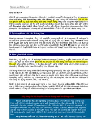 Nguyên tắc thiết kế web 3
như thế nào?.
Có thể bạn cung cấp những sản phẩm dịch vụ chất lượng tốt nhưng sẽ không ai mua nếu
như họ không biết bạn đang chào bán những gì, hay không thể hiểu được lợi ích mà
sản phẩm dịch vụ của bạn mang đến cho khách hàng. Hãy nhớ rằng khi một người đến
thăm website của bạn, có thể anh ta chưa biết bạn là ai?. bạn đang chào bán sản phẩm
gì?. Bạn phải giúp khách hàng hiểu rõ những vấn đề này trong thời gian ngắn nhất. Hãy
dùng các câu ngắn gọn, cô đọng và giữ kiểu thiết kế cố định đối với tất cả các trang con.
3. Dễ dàng khám phá các đường link.
Bạn hãy tạo các đường link bằng chữ hay biểu tượng ở tất cả các trang con để mọi người
có thể xem lại hoặc xem tiếp mà không phải sử dụng đến nút "back" hay "forward" của
trình duyệt. Bạn cũng cần nhớ là phải có những chữ thay thế tất cả các đồ hoạ và đường
liên kết trong trang của bạn. Đây là những từ sẽ xuất hiện thay thế đồ họa khi tuỳ chọn đồ
hoạ trong trình duyệt bị tắt hoặc khi người ta nhấn nút "stop" trước khi trang được tải về
đầy đủ.
4. Thời gian tải về nhanh.
Bạn đừng nghĩ rằng tất cả mọi người đều sử dụng một đường truyền Internet có tốc độ
cao. Liệu bạn có muốn mình phải đợi 10 phút để tải một trang về trước khi xem trang đó
không?. Chắc chắn là không, vì thế bạn đừng hy vọng khách hàng sẽ đợi. Bạn cũng nên
nhớ rằng 30 giây trước màn hình giống như 10 phút vậy.
Sử dụng đồ hoạ để trang trí là rất tốt nhưng đừng lạm dụng. Nếu bạn cần nhiều hình ảnh
và đồ hoạ lớn thì nên có một biểu tượng nhỏ sẽ liên kết với hình ảnh đồng thời nhắc nhở
người xem cần phải đợi. Sử dụng video và audio trong trang như một công cụ để bán
hàng là ý tưởng khá hay, tuy nhiên bạn không nên sử dụng bởi hiện tại hầu hết mọi người
vẫn đang sử dụng modem 28.8, 33.6 và 56.6.
Nhân tố thời gian là vô cùng quan trọng vì mọi người thuờng không kiên nhẫn khi vào
mạng. Nếu trang của bạn phải mất thời gian quá lâu để tải về thì khách hàng có thể nhấn
chuột và bỏ đi. Đừng để mất khách hàng chỉ vì trang web của bạn tải về quá chậm.
Hãy tăng tốc độ truyền của các trang web lên bằng cách:
Giảm kích cỡ đồ hoạ trong trang web của bạn. Nhiều file đồ hoạ không nhất
thiết phải có kích cỡ như trên các trang web thông thuờng. Bạn chỉ cần 72 dpi cho độ
phân giải của màn hình và đồ hoạ cũng chỉ cần 256 màu. Một đồ hoạ kích cỡ nhỏ 4" - 2"
không nên lớn hơn 10K. Thu nhỏ kích cỡ đồ hoạ, độ sâu của màu. Hãy để chế độ phân
giải đồ hoạ và hình ảnh nền ở mức 256 màu. Nếu bạn rất cần một đồ hoạ lớn thì bạn có
thể cung cấp cho người xem một hình ảnh nhỏ với tuỳ chọn xem tiếp một hình ảnh lớn
hơn.
Quy định cụ thể kích cỡ file đồ họa trong mã HTML. Nếu bạn quy định cụ thể
 