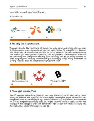 Nguyên tắc thiết kế web 31
mang lại ấn tượng về các chiều không gian.
Ví dụ minh họa:
2. Khả năng chắt lọc (Refinement)
Trong vài năm gần đây, người ta lại có khuynh hướng trở lại với những logo mộc mạc, giản
dị. Xu hướng này tưởng chừng như đã biến mất một thời gian. Có khá nhiều logo đã được
thiết kế dựa trên các hình hình học, pha trộn với những vòng xoắn đơn giản để tạo ra những
cảm nhận thị giác. Những lý do chủ yếu là sự kính trọng quá khứ của những năm 70 và thời
đại của những thiết kế logo kinh điển; hay đó là sự tin cậy hơn đối với những hình học tự
nhiên trong máy tính; hay cũng có thể chỉ đơn giản bởi vì ngày càng ít những nhà thiết kế có
kỹ năng vẽ tay đủ để có thể phác thảo những logo minh họa?
3. Phong cách bình dân (Pop)
Biến đổi theo một vòng xoắn ốc giống như thời trang, 30 năm một lần trở lại xu hướng cũ với
những nét phá cách mới, ngày nay, các doanh nghiệp chuyên phục vụ giới trẻ cũng như các
công ty nhỏ thích thú sử dụng ngôn ngữ văn hóa bình dân cuối thập niên 60, đầu thập niên
70. Việc sử dụng những định dạng ký tự, sau đó phá cách một cách đặc biệt đã tạo nên một
phong cách thiết kế logo có phần bình dân khi nhào nặn các con chữ. Những logo dạng này
thường trẻ, khỏe và như những con sóng dữ dội.
 