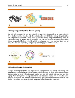 Nguyên tắc thiết kế web 32
4. Những vòng xoắn tự nhiên (Natural spirals)
Hãy thử tưởng tượng, vài giọt sơn màu tối rơi vào một hộp sơn trắng, sẽ loang màu khi
được khuấy nhẹ. Hay hình ảnh một đứa trẻ dùng đèn pin vẽ liên tục những vòng tròn bằng
ánh sáng trên bầu trời đêm. Chúng chính là hình ảnh những vòng xoắn hay xoáy nước do
thiên nhiên mang lại, không phải là sản phẩm trên máy tính, nhưng chính sự pha trộn giữa
những vòng xoắn hỗn loạn với những hình hình học cơ bản trong các logo dạng này lại
mang đến một cảm nhận về sự cùng tồn tại và hòa hợp giữa trật tự và tự do.
5. Hình ảnh động vật (Animorphic)
Không ít doanh nghiệp đã thể hiện logo với hình tượng chính là các con vật biểu tượng. Đây
là một xu hướng thiết kế khá phổ biến và các nhà kinh doanh tin rằng có một sự liên hệ khá
chặt chẽ giữa sự phát triển của doanh nghiệp với đặc tính nổi trội của các con vật biểu
tượng. Phần lớn logo theo phong cách này là của các doanh nghiệp vừa và nhỏ, tuy nhiên
cũng có những hình ảnh nổi tiếng như chú cá voi của Pacific Life hay chú hươu của John
Deere. Phong cách minh họa này đang ngày càng biến đổi một cách mạnh mẽ.
 