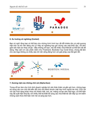 Nguyên tắc thiết kế web 33
6. Xu hướng xô nghiêng (Canted)
Bạn có nghĩ rằng bạn có thể làm cho những hình hình học rất đỗi khiêm tôn có một gương
mặt mới và trở nên đáng chú ý? Hãy xô nghiêng hay gói chúng vào một khối cầu, chỉ đơn
giản bởi một cái nháy chuột - điều không chỉ bạn, mà rất nhiều nhà thiết kế có thể làm rất dễ
dàng. Hãy cám ơn các phần mềm như Freehand, Illustrator hay Corel Draw, chúng đã làm
cho các logo không có chiều sâu trở nên sống động hơn với giải pháp của thế giới 3D.
7. Gương mặt của những chữ cái (Alpha-face)
Trong nỗ lực làm cho hình ảnh doanh nghiệp trở nên thân thiện và gần gũi hơn, những logo
sử dụng các con chữ đã biến đổi chữ cái thành khuôn mặt hay hình người bé nhỏ. Chữ cái
với các hình dạng khác nhau trở thành mắt, mũi, tai, miệng và tạo nên một logo. Lối thể hiện
này đã xuất hiện khá lâu với nhiều thế hệ thiết kế song các nhà thiết kế vẫn tiếp tục tìm kiếm
những cách thức thể hiện mới mẻ và sáng tạo hơn.
 