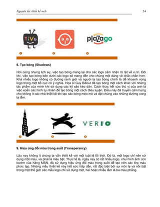 Nguyên tắc thiết kế web 34
8. Tạo bóng (Shadows)
Hơi cứng nhưng lịch sự, việc tạo bóng mang lại cho các logo cảm nhận rõ rệt về vị trí. Đôi
khi, việc tạo bóng bên dưới các logo sẽ mang đến cho chúng một dáng vẻ chắc chắn hơn.
Khá nhiều logo không có đường ranh giới và người ta tạo bóng chính là để khoanh vùng
logo trong một bố cục có ý nghĩa. Họa sĩ Guy Billout đã tạo bóng một cách khác với những
tác phẩm của mình khi sử dụng các kỹ xảo kéo dãn. Cách thức hết sức thú vị của anh là
việc xoắn các hình tự nhiên để tạo bóng một cách điêu luyện. Điều này đã truyền cảm hứng
cho không ít các nhà thiết kế khi tạo các bóng méo mó và đặt chúng vào những đường cong
lạ lẫm.
9. Hiệu ứng đổi màu trong suốt (Transperancy)
Lâu nay không ít chúng ta vẫn thiết kế với một luật lệ lỗi thời. Đó là, một logo chỉ nên sử
dụng một màu, và phải là màu bệt. Thực tế là, ngày nay có rất nhiều logo, như hình ảnh con
bướm của hãng MSN, đã sử dụng hiệu ứng đổi màu trong suốt để tạo nên các lớp màu
phức tạp. Những mẫu thiết kế này hết sức hấp dẫn, rất đặc biệt bởi sự mới lạ và nổi bật
trong một thế giới các mẫu logo chỉ sử dụng một, hai hoặc nhiều lắm là ba màu phẳng.
 