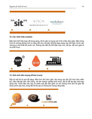 Nguyên tắc thiết kế web 36
12. Các nhãn hiệu (Labels)
Một cách thể hiện logo rất trong sáng, đó là việc sử dụng các hình chiếu đơn giản. Bên trong
hình là những phông chữ rõ ràng hết sức nổi bật. Những logo dạng này thể hiện chính xác
những gì nhà thiết kế muốn nói. Không cần đến lối thể hiện màu mè, trái lại, hết sức giản dị
và chân thực.
13. Hình ảnh biểu tượng (Photo icons)
Đây là một lối đi quá dễ dàng. Một hình ảnh đơn giản, lấy trong các đĩa CD hình ảnh miễn
phí, đặc biệt lập trên nền trắng, với tên doanh nghiệp phía dưới, đã đủ để tạo lập một logo
dạng này. Cách tiếp cận này có phần quá đỗi đơn giản so với những hình ảnh thị giác đã
được phức tạp hóa, song đôi khi lại tạo ra những ấn tượng riêng biệt.
 