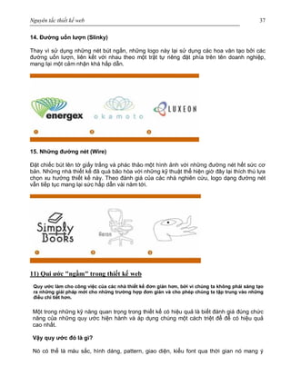 Nguyên tắc thiết kế web 37
14. Đường uốn lượn (Slinky)
Thay vì sử dụng những nét bút ngắn, những logo này lại sử dụng các hoa văn tạo bởi các
đường uốn lượn, liên kết với nhau theo một trật tự riêng đặt phía trên tên doanh nghiệp,
mang lại một cảm nhận khá hấp dẫn.
15. Những đường nét (Wire)
Đặt chiếc bút lên tờ giấy trắng và phác thảo một hình ảnh với những đường nét hết sức cơ
bản. Những nhà thiết kế đã quá bão hòa với những kỹ thuật thể hiện giờ đây lại thích thú lựa
chọn xu hướng thiết kế này. Theo đánh giá của các nhà nghiên cứu, logo dạng đường nét
vẫn tiếp tục mang lại sức hấp dẫn vài năm tới.
11) Qui ước "ngầm" trong thiết kế web
Quy ước làm cho công việc của các nhà thiết kế đơn giản hơn, bởi vì chúng ta không phải sáng tạo
ra những giải pháp mới cho những trường hợp đơn giản và cho phép chúng ta tập trung vào những
điều chi tiết hơn.
Một trong những kỹ năng quan trọng trong thiết kế có hiệu quả là biết đánh giá đúng chức
năng của những quy ước hiện hành và áp dụng chúng một cách triệt để để có hiệu quả
cao nhất.
Vậy quy ước đó là gì?
Nó có thể là màu sắc, hình dáng, pattern, giao diện, kiểu font qua thời gian nó mang ý
 