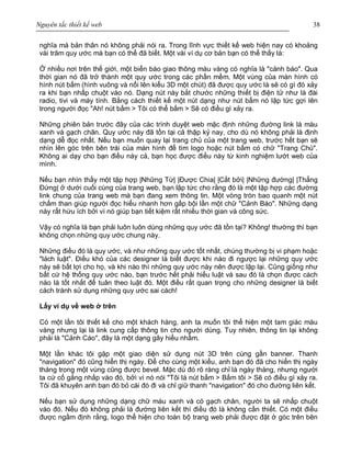 Nguyên tắc thiết kế web 38
nghĩa mà bản thân nó không phải nói ra. Trong lĩnh vực thiết kế web hiện nay có khoảng
vài trăm quy ước mà bạn có thể đã biết. Một vài ví dụ cơ bản bạn có thể thấy là:
Ở nhiều nơi trên thế giới, một biển báo giao thông màu vàng có nghĩa là "cảnh báo". Qua
thời gian nó đã trở thành một quy ước trong các phần mềm. Một vùng của màn hình có
hình nút bấm (hình vuông và nổi lên kiểu 3D một chút) đã được quy ước là sẽ có gì đó xảy
ra khi bạn nhấp chuột vào nó. Dạng nút này bắt chước những thiết bị điện tử như là đài
radio, tivi và máy tính. Bằng cách thiết kế một nút dạng như nút bấm nó lập tức gợi lên
trong người đọc "Ah! nút bấm > Tôi có thể bấm > Sẽ có điều gì xảy ra.
Những phiên bản trước đây của các trình duyệt web mặc định những đường link là màu
xanh và gạch chân. Quy ước này đã tồn tại cả thập kỷ nay, cho dù nó không phải là định
dạng dễ đọc nhất. Nếu bạn muốn quay lại trang chủ của một trang web, trước hết bạn sẽ
nhìn lên góc trên bên trái của màn hình để tìm logo hoặc nút bấm có chữ "Trang Chủ".
Không ai dạy cho bạn điều này cả, bạn học được điều này từ kinh nghiệm lướt web của
mình.
Nếu bạn nhìn thấy một tập hợp |Những Từ| |Được Chia| |Cắt bởi| |Những đường| |Thẳng
Đứng| ở dưới cuối cùng của trang web, bạn lập tức cho rằng đó là một tập hợp các đường
link chung của trang web mà bạn đang xem thông tin. Một vòng tròn bao quanh một nút
chấm than giúp người đọc hiểu nhanh hơn gấp bội lần một chữ "Cảnh Báo". Những dạng
này rất hứu ích bởi vì nó giúp bạn tiết kiệm rất nhiều thời gian và công sức.
Vậy có nghĩa là bạn phải luôn luôn dùng những quy ước đã tồn tại? Không! thường thì bạn
không chọn những quy ước chung này.
Những điều đó là quy ước, và như những quy ước tốt nhất, chúng thường bị vi phạm hoặc
"lách luật". Điều khó của các designer là biết được khi nào đi ngược lại những quy ước
này sẽ bất lợi cho họ, và khi nào thì những quy ước này nên được lập lại. Cũng giống như
bất cứ hệ thống quy ước nào, bạn trước hết phải hiểu luật và sau đó là chọn được cách
nào là tốt nhất để tuân theo luật đó. Một điều rất quan trọng cho những designer là biết
cách tránh sử dụng những quy ước sai cách!
Lấy ví dụ về web ở trên
Có một lần tôi thiết kế cho một khách hàng, anh ta muốn tôi thể hiện một tam giác màu
vàng nhưng lại là link cung cấp thông tin cho người dùng. Tuy nhiên, thông tin lại không
phải là "Cảnh Cáo", đây là một dạng gây hiểu nhầm.
Một lần khác tôi gặp một giao diện sử dụng nút 3D trên cùng gần banner. Thanh
"navigation" đó cũng hiển thị ngày. Để cho cùng một kiểu, anh bạn đó đã cho hiển thị ngày
tháng trong một vùng cũng được bevel. Mặc dù đó rõ ràng chỉ là ngày tháng, nhưng người
ta cứ cố gắng nhấp vào đó, bởi vì nó nói "Tôi là nút bấm > Bấm tôi > Sẽ có điều gì xảy ra.
Tôi đã khuyên anh bạn đó bỏ cái đó đi và chỉ giữ thanh "navigation" đó cho đường liên kết.
Nếu bạn sử dụng những dạng chữ màu xanh và có gạch chân, người ta sẽ nhấp chuột
vào đó. Nếu đó không phải là đường liên kết thì điều đó là không cần thiết. Có một điều
được ngầm định rằng, logo thể hiện cho toàn bộ trang web phải được đặt ở góc trên bên
 