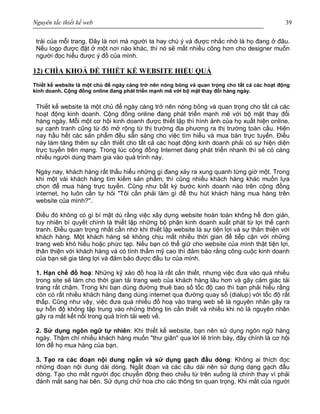 Nguyên tắc thiết kế web 39
trái của mỗi trang. Đây là nơi mà người ta hay chú ý và được nhắc nhở là họ đang ở đâu.
Nếu logo được đặt ở một nơi nào khác, thì nó sẽ mất nhiều công hơn cho designer muốn
người đọc hiểu được ý đồ của mình.
12) CHÌA KHOÁ ĐỂ THIẾT KẾ WEBSITE HIỆU QUẢ
Thiết kế website là một chủ để ngày càng trở nên nóng bỏng và quan trọng cho tất cả các hoạt động
kinh doanh. Cộng đồng online đang phát triển mạnh mẽ với bộ mặt thay đổi hàng ngày.
Thiết kế website là một chủ để ngày càng trở nên nóng bỏng và quan trọng cho tất cả các
hoạt động kinh doanh. Cộng đồng online đang phát triển mạnh mẽ với bộ mặt thay đổi
hàng ngày. Mỗi một cơ hội kinh doanh được thiết lập thì hình ảnh của họ xuất hiện online,
sự cạnh tranh cũng từ đó mở rộng từ thị trường địa phương ra thị trường toàn cầu. Hiện
nay hầu hết các sản phẩm đều sẵn sàng cho việc tìm hiểu và mua bán trực tuyến. Điều
này làm tăng thêm sự cần thiết cho tất cả các hoạt động kinh doanh phải có sự hiện diện
trực tuyến trên mạng. Trong lúc cộng đồng Internet đang phát triển nhanh thì sẽ có càng
nhiều người dùng tham gia vào quá trình này.
Ngày nay, khách hàng rất thấu hiểu những gì đang xảy ra xung quanh từng giờ một. Trong
khi một vài khách hàng tìm kiếm sản phẩm, thì cũng nhiều khách hàng khác muốn lựa
chọn để mua hàng trực tuyến. Cũng như bất kỳ bước kinh doanh nào trên cộng đồng
internet, họ luôn cần tự hỏi "Tôi cần phải làm gì để thu hút khách hàng mua hàng trên
website của mình?".
Điều đó không có gì bí mật dù rằng việc xây dựng website hoàn toàn không hề đơn giản,
tuy nhiên bí quyết chính là thiết lập những bộ phận kinh doanh xuất phát từ lợi thế cạnh
tranh. Điều quan trọng nhất cần nhớ khi thiết lập website là sự tiện lợi và sự thân thiện với
khách hàng. Một khách hàng sẽ không chịu mất nhiều thời gian để tiếp cận với những
trang web khó hiểu hoặc phức tạp. Nếu bạn có thể giữ cho website của mình thật tiện lợi,
thân thiện với khách hàng và có tính thẩm mỹ cao thì đảm bảo rằng công cuộc kinh doanh
của bạn sẽ gia tăng lợi và đảm bảo được đầu tư của mình.
1. Hạn chế đồ hoạ: Những kỹ xảo đồ hoạ là rất cần thiết, nhưng việc đưa vào quá nhiều
trong site sẽ làm cho thời gian tải trang web của khách hàng lâu hơn và gây cảm giác tải
trang rất chậm. Trong khi bạn dùng đường thuê bao số tốc độ cao thì bạn phải hiểu rằng
còn có rất nhiều khách hàng đang dùng internet qua đường quay số (dialup) với tốc độ rất
thấp. Cũng như vậy, việc đưa quá nhiều đồ hoạ vào trang web sẽ là nguyên nhân gây ra
sự hỗn độ không tập trung vào những thông tin cần thiết và nhiều khi nó là nguyên nhân
gây ra mất kết nối trong quá trình tải web về.
2. Sử dụng ngôn ngữ tự nhiên: Khi thiết kế website, bạn nên sử dụng ngôn ngữ hàng
ngày. Thậm chí nhiều khách hàng muốn "thư giãn" qua lời lẽ trình bày, đây chính là cơ hội
lớn để họ mua hàng của bạn.
3. Tạo ra các đoạn nội dung ngắn và sử dụng gạch đầu dòng: Không ai thích đọc
những đoạn nội dung dài dòng. Ngắt đoạn và các câu dài nên sử dụng dạng gạch đầu
dòng. Tạo cho mắt người đọc chuyển động theo chiều từ trên xuống là chính thay vì phải
đánh mắt sang hai bên. Sử dụng chữ hoa cho các thông tin quan trọng. Khi mắt của người
 