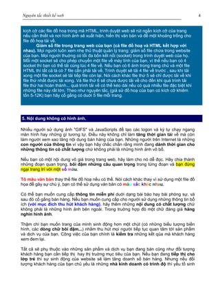 Nguyên tắc thiết kế web 4
kích cỡ các file đồ hoạ trong mã HTML, trình duyệt web sẽ rút ngắn kích cỡ của trang
nếu cần thiết và nơi hình ảnh sẽ xuất hiện, hiển thị văn bản và để một khoảng trống cho
file đồ hoạ tải về.
Giảm số file trong trang web của bạn (cả file đồ hoạ và HTML kết hợp với
nhau). Mọi người luôn xem nhẹ thủ thuật quản lý trang: giảm số file chứa trong website
của bạn. Mọi người thuờng có tối đa bốn kết nối (socket) trong trình duyệt web của họ.
Mỗi một socket sẽ cho phép chuyển một file về máy tính của bạn, vì thế nếu bạn có 4
socket thì bạn có thể tải cùng lúc 4 file về. Nếu bạn có 6 ảnh trong trang chủ và một file
HTML thì tất cả là có 7 file cần phải tải về. Trình duyệt sẽ tải 4 file về trước , sau khi tải
xong một file socket sẽ tải tiếp file còn lại. Nói cách khác file thứ 5 sẽ chỉ được tải về khi
file thứ nhất được tải xong. Và file thứ 6 sẽ chưa được tải về cho đến khi quá trình tải
file thứ hai hoàn thành... quá trình tải về có thể kéo dài nếu có quá nhiều file đặc biệt khi
những file này rất lớn. Theo như nguyên tắc, (giả sử đồ hoạ của bạn có kích cỡ khiêm
tốn 5-12K) bạn hãy cố gắng có duới 5 file mỗi trang.
5. Nội dung không có hình ảnh.
Nhiều người sử dụng ảnh "GIFS" và JavaScripts để tạo các logon và ký tự chạy ngang
màn hình hay những gì tương tự. Điều này không chỉ làm tăng thời gian tải về mà còn
làm người xem xao lãng nội dung bán hàng của bạn. Những người trên Internet là những
con người của thông tin vì vậy bạn hãy chắc chắn rằng mình đang dành thời gian cho
những thông tin có chất lượng chứ không phải là những hình ảnh vô bổ.
Nếu bạn có một nội dung vô giá trong trang web, hãy làm cho nó dễ đọc. Hãy chia thành
những đoạn quan trọng, bôi đậm những câu quan trọng trong từng đoạn và bạn đừng
ngại trang trí với một số màu.
Tô màu văn bản thay thế file đồ hoạ nếu có thể. Nói cách khác thay vì sử dụng một file đồ
họa để gây sự chú ý, bạn có thể sử dụng văn bản có màu sắc khác nhau.
Có thể bạn muốn cung cấp thông tin miễn phí duới dạng bài báo hay bài phóng sự, và
sau đó cố gắng bán hàng. Nếu bạn muốn cung cấp cho người sử dụng những thông tin bổ
ích (với mục đích thu hút khách hàng), hãy thêm những nội dung có chất lượng chứ
không phải là những hình ảnh bên ngoài. Trong truờng hợp đó một chữ đáng giá hàng
nghìn hình ảnh.
Thậm chí bạn muốn trang của mình sinh động hơn một chút (có những biểu tượng biến
hình, các dòng chữ bôi đậm...) nhằm thu hút mọi người tiếp tục quan tâm tới sản phẩm
và dịch vụ của bạn. Công việc của bạn chính là kiểm tra những kết qủa mà khách hàng
xem đem lại.
Tất cả sẽ phụ thuộc vào những sản phẩm và dịch vụ bạn đang bán cũng như đối tượng
khách hàng bạn cần tiếp thị hay thị truờng mục tiêu của bạn. Nếu bạn đang tiếp thị cho
lớp trẻ thì sự sinh động của website sẽ làm tăng doanh số bán hàng. Nhưng nếu đối
tượng khách hàng của bạn chủ yếu là những nhà kinh doanh có trình độ thì yếu tố sinh
 