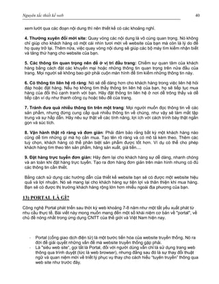 Nguyên tắc thiết kế web 40
xem lướt qua các đoạn nội dung thì nên thiết kế có các khoảng nghỉ.
4. Thường xuyên đổi mới site: Quay vòng các nội dung là vô cùng quan trọng. Nó không
chỉ giúp cho khách hàng có một cái nhìn tươi mới về website của bạn mà còn là lý do để
họ quay trở lại. Thêm nữa, việc quay vòng nội dung sẽ giúp các bộ máy tìm kiếm nhận biết
và tăng thứ hạng cho website của bạn.
5. Các thông tin quan trọng nên để ở vị trí đầu trang: Chiếm sự quan tâm của khách
hàng bằng cách đặt các khuyến mại hoặc những thông tin quan trọng trên nửa đầu của
trang. Mọi người sẽ không bao giờ phải cuộn màn hình để tìm kiếm những thông tin này.
6. Có thông tin liên hệ rõ ràng: Nó sẽ dễ dàng hơn cho khách hàng trong việc liên hệ hỏi
đáp hoặc đặt hàng. Nếu họ không tìm thấy thông tin liên hệ của bạn, họ sẽ tiếp tục mua
hàng của đối thủ cạnh tranh với bạn. Hãy đặt thông tin liên hệ ở nơi dễ trông thấy và dễ
tiếp cận ví dụ như thanh công cụ hoặc tiêu đề của trang.
7. Tránh đưa quá nhiều thông tin trên một trang: Mọi người muốn đọc thông tin về các
sản phẩm, nhưng đừng cung cấp quá nhiều thông tin về chúng, như vậy sẽ làm mất tập
trung và sự hấp dẫn. Hãy nêu sự thật về các tính năng, lợi ích với cách trình bày thật ngắn
gọn và súc tích.
8. Vận hành thật rõ ràng và đơn giản: Phải đảm bảo rằng bất kỳ một khách hàng nào
cũng dễ tìm những gì mà họ cần mua. Tạo tên rõ ràng và có mô tả kèm theo. Thêm các
tuỳ chọn, khách hàng có thể phân biệt sản phẩm được tốt hơn. Ví dụ có thể cho phép
khách hàng tìm theo tên sản phẩm, hãng sản xuất, giá tiền....
9. Đặt hàng trực tuyến đơn giản: Hãy đem lại cho khách hàng sự dễ dàng, nhanh chóng
và an toàn khi đặt hàng trực tuyến. Tạo ra đơn hàng đơn giản trên màn hình nhưng có đủ
các thông tin cần thiết.
Bằng cách sử dụng các hướng dẫn của thiết kế website bạn sẽ có được một website hiệu
quả và lợi nhuận. Nó sẽ mang lại cho khách hàng sự tiện lợi và thân thiện khi mua hàng.
Bạn sẽ có được thị trường khách hàng rộng lớn hơn nhiều ngoài địa phương của bạn.
13) PORTAL LÀ GÌ?
Công nghệ Portal phát triển sau thời kỳ web khoảng 7-8 năm như một tất yếu xuất phát từ
nhu cầu thực tế. Bài viết này mong muốn mang đến một số khái niệm cơ bản về "portal", về
chủ đề nóng nhất trong ứng dụng CNTT của thế giới và Việt Nam hiện nay.
· Portal (cổng giao dịch điện tử) là một bước tiến hóa của website truyền thống. Nó ra
đời để giải quyết những vấn đề mà website truyền thống gặp phải.
· Là "siêu web site“, gọi tắt là Portal, đối với người dùng vẫn chỉ là sử dụng trang web
thông qua trình duyệt (tức là web browser), nhưng đằng sau đó là sự thay đổi thuật
ngữ và quan niệm mới về triết lý phục vụ thay cho cách hiểu “tuyên truyền” thông qua
web site như trước đây.
 