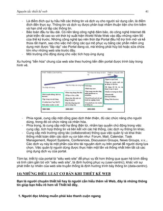 Nguyên tắc thiết kế web 41
· Là điểm đích qui tụ hầu hết các thông tin và dịch vụ cho người sử dụng cần, là điểm
đích đến thực sự. Thông tin và dịch vụ được phân loại nhằm thuận tiện cho tìm kiếm
và hạn chế vùi lấp các thông tin.
· Bảo toàn đầu tư lâu dài. Có nền tảng công nghệ đảm bảo, do công nghệ Internet đã
phát triển rất cao so với thời kỳ xuất hiện World Wide Web vào đầu những năm 90
của thế kỷ trước. Những công nghệ tạo nên thời đại Portal đều hỗ trợ tính mở và kế
thừa rất mạnh, sao cho việc mở rộng các qui mô phục vụ bằng các phần mềm ứng
dụng mới được “lắp ráp” vào Portal đang có, mà không phải hủy bỏ hoặc sửa chữa
lớn như những web site trước đây.
· Môi trường chủ động dùng cho việc tích hợp ứng dụng
Xu hướng “tiến hóa” chung của web site theo hướng tiến đến portal được trình bày trong
hình vẽ.
· Phía ngoài, cung cấp một cổng giao dịch thân thiện, đủ các chức năng cho người
dùng, trong đó có chức năng cá nhân hóa.
· Phía trong, là cung cấp một hạ tầng điện tử, nhằm tạo quyền chủ động trong việc
cung cấp, tích hợp thông tin và liên kết với các hệ thống, các dịch vụ thông tin khác.
· Cung cấp môi trường cộng tác (collaborative) thông qua việc quản lý và khai thác
thống nhất toàn diện các dịch vụ cơ bản như: Forum, Mail, Calendar, Task
Management, Report Systems, Conferences, Discussion Groups, News Groups, v.v...
Các dịch vụ này là một phần của kho tài nguyên dịch vụ trên portal để người dùng lựa
chọn. Việc quản lý người dùng được thực hiện một lần và thống nhất trên tất cả các
ứng dụng dịch vụ của portal.
Tóm lại, triết lý của portal là “siêu web site” để phục vụ tốt hơn thông qua quan hệ bình đẳng
và tình cảm gắn bó với “siêu web site”, là định hướng phục vụ (user-centric), khác với sự
phát triển tự nhiên của web site truyền thống là định hướng trình bày thông tin (data-centric).
14) NHỮNG ĐIỀU LUẬT CƠ BẢN KHI THIẾT KẾ WEB
Bạn là người chuyên thiết kế hay là người cần hiểu thêm về Web, đây là những thông
tin giúp bạn hiểu rõ hơn về Thiết kế đấy.
1. Người đọc không muốn phải kéo thanh cuộn ngang
 