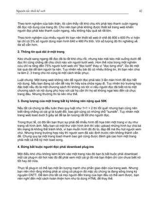 Nguyên tắc thiết kế web 42
Theo kinh nghiệm của bản thân, tôi cảm thấy rất khó chịu khi phải kéo thanh cuộn ngang
để đọc nội dung của trang đó. Cho nên bạn phải không được thiết kế trang web khiến
người đọc phải kéo thanh cuộn ngang, nếu không hậu quả sẽ rất lớn.
Theo kinh nghiệm của nhiều người thì bạn nên thiết kế web ở chế độ 800 x 600 Px vì hiện
tại chỉ có 5% số người dùng màn hình 640 x 480 Px thôi. Với số lượng đó thì nghiêng về
đa số vẫn hơn.
2. Thông tin quá dài ở một trang
Kéo chuột sang ngang để đọc đã là rất khó chịu rồi, nhưng kéo mãi kéo mãi xuống dưới để
đọc thì cũng chẳng dễ chịu chút nào với người lướt web. Hơn thế nữa trong một nghiên
cứu chỉ ra rằng đến 75% người lướt web chỉ "đọc lướt" thay vì "đọc từng chữ". Do đó một
bài quá dài dễ làm người ta nản. Tuy nhiên nếu bài đó có nhiều thông tin, thì bạn nên chia
ra làm 2, 3 trang cho nó cũng là một cách khắc phục.
Luật chung: Một trang web không nên để người đọc phải kéo 3 lần màn hình để đọc hết
nội dung. Nếu bạn đang có vấn đề này thì hãy sửa chữa ngay đi. Tuy nhiên trừ trường hợp
đặc biệt nếu đó là một chương sách thì không nói tới vì nếu người đọc đã biết nó là một
chương sách và nội dung phù hợp với cái họ cần thì họ sẽ không ngại kéo đến cả chục
trang đâu. Nhưng thường thì là nên như thế.
3. Dung lượng của một trang bất kỳ không nên nặng quá 50K
Nếu tất cả chúng ta đều tuân theo quy luật như 1+1 = 2 thì tốt quá! nhưng bạn cũng nên
biết rằng chẳng có cái gì là tuyệt đối, bao giờ cũng có những chỗ "sunsilk". Tuy nhiên một
trang web load dưới 5 giây sẽ để lại ấn tượng rất tốt cho người đọc.
Trong thực tế, có đôi lần bạn thực sự phải để nhiều hình đồ họa trên một trang ví dụ như
trang về hình ảnh. Nếu bạn có một thư viện hình ảnh thì việc upload những hình bự chà bá
lên mạng là không thể tránh khỏi, vì bạn muốn hình đó đủ to, đẹp để mà thu hút người xem
chứ. Nhưng trong trường hợp này thì người xem đã xác định trước nên không thành vấn
đề. Chung quy lại một trang load nhanh bao giờ cũng được đánh giá cao hơn một trang
phải mất cả thế kỷ mới load xong.
4. Đừng bắt buộc người đọc phải download plug-ins
Một điều khó chịu không kém là khi vào một trang nào đó bạn bị bắt buộc phải download
một cái plug-in dở hơi nào đó để phải xem một cái gì đó mà bạn thậm chí còn chưa biết nó
tốt hay dở nữa.
Thực tế plug-in có thể tạo một ấn tượng mạnh cho phần giao diện của trang web. Nhưng
bạn nên nhớ rằng không phải ai cũng có plug-in đó mặc dù chúng ta đang sống trong kỷ
nguyên CNTT. Để làm cho tất cả mọi người đến trang của bạn đều có thể xem được, bạn
nên nghĩ đến một cách hoàn thiện hơn như là dùng HTML để thay thế.
 