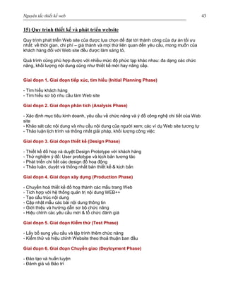 Nguyên tắc thiết kế web 43
15) Quy trình thiết kế và phát triển website
Quy trình phát triển Web site của được lựa chọn để đạt tới thành công của dự án tối ưu
nhất: về thời gian, chi phí – giá thành và mọi thứ liên quan đến yêu cầu, mong muốn của
khách hàng đối với Web site đều được làm sáng tỏ.
Quá trình cũng phù hợp được với nhiều mức độ phức tạp khác nhau: đa dạng các chức
năng, khối lượng nội dung cũng như thiết kế mới hay nâng cấp.
Giai đoạn 1. Giai đoạn tiếp xúc, tìm hiểu (Initial Planning Phase)
- Tìm hiểu khách hàng
- Tìm hiểu sơ bộ nhu cầu làm Web site
Giai đoạn 2. Giai đoạn phân tích (Analysis Phase)
- Xác định mục tiêu kinh doanh, yêu cầu về chức năng và ý đồ công nghệ chi tiết của Web
site
- Khảo sát các nội dung và nhu cầu nội dung của người xem; các ví dụ Web site tương tự
- Thảo luận lịch trình và thống nhất giải pháp, khối lượng công việc
Giai đoạn 3. Giai đoạn thiết kế (Design Phase)
- Thiết kế đồ hoạ và duyệt Design Prototype với khách hàng
- Thử nghiệm ý đồ: User prototype và kịch bản tương tác
- Phát triển chi tiết các design đồ hoạ động
- Thảo luận, duyệt và thống nhất bản thiết kế & kịch bản
Giai đoạn 4. Giai đoạn xây dựng (Production Phase)
- Chuyển hoá thiết kế đồ hoạ thành các mẫu trang Web
- Tích hợp với hệ thống quản trị nội dung WEB++
- Tạo cấu trúc nội dung
- Cập nhật mẫu các bài nội dung thông tin
- Giới thiệu và hướng dẫn sơ bộ chức năng
- Hiệu chỉnh các yêu cầu mới & tổ chức đánh giá
Giai đoạn 5. Giai đoạn Kiểm thử (Test Phase)
- Lấy bổ sung yêu cầu và lập trình thêm chức năng
- Kiểm thử và hiệu chỉnh Website theo thoả thuận ban đầu
Giai đoạn 6. Giai đoạn Chuyển giao (Deyloyment Phase)
- Đào tạo và huấn luyện
- Đánh giá và Bảo trì
 