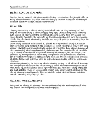 Nguyên tắc thiết kế web 44
16) ÁNH SÁNG CƠ BẢN: PHẦN 1
Nếu bạn thực sự muốn có 1 tác phẩm nghệ thuật riêng cho mình bạn cần tránh giáo điều và
không nên quá máy móc, phụ thuộc nhiều vào những gì các sách hướng dẫn nói! Hãy nghĩ
theo cách của chính các bạn.Tác giả: Richard Harris
Lời giới thiệu
Dường như các hoạ sĩ nắm rất ít thông tin chi tiết về chiêu bài dùng ánh sáng, thứ ánh
sáng mà mỗi người chúng ta vẫn thường gặp hàng ngày. Chúng ta từng đọc vô số những
cuốn sách về hội hoạ truyền thống hay kĩ thuật số nhưng các chủ đề về ánh sáng có vẻ ít
người động tới. Tuy nhiên, nếu bạn muốn tạo 1 bức tranh đảm bảo tính trung thực, bạn nên
có kiến thức nền đầy đủ về ánh sáng, tìm hiểu xem trong thế giới thực tế, ánh sáng được thể
hiện như thế nào.
Chính những cuốn sách tham khảo về 3D lại là kẻ thù tệ hại nhất của chúng ta. Các cuốn
sách này lúc nào cũng chỉ lặp lại 1 điệp khúc buồn tẻ, cũ rích và giống hệt nhau về ánh sáng.
Việc dạy này khiến những hoạ sĩ mới vào nghề có cái nhìn không được sắc nét, thấu đáo về
cách sử dụng ánh sáng trong phông cảnh của họ sau này. Sau cùng dẫn đến kết cục nhiều
hoạ sĩ kỹ thuật số có hiểu biết nông cạn về ánh sáng và sử dụng nghèo nàn trong mọi tác
phẩm của họ. Những kiến thức về ánh sáng không chỉ cần cho giới nhiếp ảnh, hoạ sĩ mà
còn là yếu tố chính trong bất kì một ngành nghệ thuật nào. Thiếu kiến thức nền về ánh sáng
sẽ rất khó đạt được độ chân thực trong tác phẩm, chưa nói đến bầu không khí phông cảnh
nói chung.
Vì trên mạng chưa từng tìm thấy 1 bài viết nào trình bày rõ ràng, chi tiết về vấn đề ánh sáng
nên tôi quyết định viết bài viết này. Tất cả những gì tôi viết đều dựa trên những quan sát cá
nhân. Nhiều người chúng ta hay có suy nghĩ “vấn đề đã quá rõ đến nỗi chúng không cần
giải thích gì thêm” nhưng khi tôi quan sát tỉ mỉ cách chiếu sáng trong thế giới thực, tôi thấy
câu nói này dường như không còn đúng với bản thân và thật cần thiết khi nắm chắc kiến
thức về chiếu sáng trong từng ngữ cảnh.
Phần 1: NỀN TẢNG CỦA ÁNH SÁNG
Trong suốt bài viết này, tôi sẽ dùng 1 ảnh với quả bóng trắng trên một bảng trắng để minh
hoạ cho các tình huống chiếu sáng khác nhau trong ngày.
 