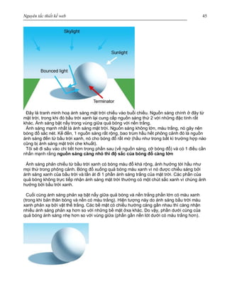 Nguyên tắc thiết kế web 45
Đây là tranh minh hoạ ánh sáng mặt trời chiếu vào buổi chiều. Nguồn sáng chính ở đây từ
mặt trời, trong khi đó bầu trời xanh lại cung cấp nguồn sáng thứ 2 với những đặc tính rất
khác. Ánh sáng bật nẩy trong vùng giữa quả bóng với nền trắng.
Ánh sáng mạnh nhất là ánh sáng mặt trời. Nguồn sáng không lớn, màu trắng, nó gây nên
bóng đổ sắc nét. Kế đến, 1 nguồn sáng rất rộng, bao trùm hầu hết phông cảnh đó là nguồn
ánh sáng đến từ bầu trời xanh, nó cho bóng đổ rất mờ (hầu như trong bất kì trường hợp nào
cũng bị ánh sáng mặt trời che khuất).
Tôi sẽ đi sâu vào chi tiết hơn trong phần sau (về nguồn sáng, cỡ bóng đổ) và có 1 điều cần
nhấn mạnh rằng nguồn sáng càng nhỏ thì độ sắc của bóng đổ càng lớn
Ánh sáng phản chiếu từ bầu trời xanh có bóng màu đổ khá rộng, ảnh hưởng tới hầu như
mọi thứ trong phông cảnh. Bóng đổ xuống quả bóng màu xanh vì nó được chiếu sáng bởi
ánh sáng xanh của bầu trời và lấn át đi 1 phần ánh sáng trắng của mặt trời. Các phần của
quả bóng không trực tiếp nhận ánh sáng mặt trời thường có một chút sắc xanh vì chúng ảnh
hưởng bởi bầu trời xanh.
Cuối cùng ánh sáng phản xạ bật nẩy giữa quả bóng và nền trắng phần lớn có màu xanh
(trong khi bản thân bóng và nền có màu trắng). Hiện tượng này do ánh sáng bầu trời màu
xanh phản xạ bởi vật thể trắng. Các bề mặt có chiều hướng càng gần nhau thì càng nhận
nhiều ánh sáng phản xạ hơn so với những bề mặt ởxa khác. Do vậy, phần dưới cùng của
quả bóng ánh sáng nhẹ hơn so với vùng giữa (phần gần nền lót dưới có màu trắng hơn).
 
