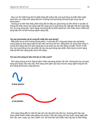 Nguyên tắc thiết kế web 46
Khu vực tối nhất trong ảnh là phần bóng đổ xuống nền của quả bóng và phần biên ngăn
cách khu vực nhận ánh sáng mặt trời và bóng của quả bóng (chúng ta gọi vùng này là
terminator).
Chúng ta có thể nhận thấy phần bóng đổ nơi tiếp xúc giữa bóng và nền rất tối vì tại đây nó
không hề nhận được ánh sáng mặt trời cũng như bị quả bóng che mất gần hết ánh sáng bầu
trời và vùng sáng nẩy. Vành ngoài của bóng đổ có phần sáng hơn nhờ nhận được nhiều ánh
sáng bầu trời và ảnh hưởng nguồn sáng nẩy.
Tại sao terminator lại là vùng tối nhất trên quả bóng?
Một phần do sự ảnh hưởng tương phản, vì quá sát với1 vùng quá sáng của quả bóng
(vùng sáng do ánh sáng mặt trời tạo nên) mà nó bị tối hơn. Đồng thời nó cũng nhận được ít
lượng ánh sáng nẩy hơn (ánh sáng tạo ra do phản xạ của nền trắng và ball). Chính vì thế,
khu vực này không như các phần còn lại của quả bóng (các phần nhận được cả ánh sáng
mặt trời lẫn ánh sáng phản xạ từ nền trắng
Tại sao ánh sáng từ bầu trời lại có mầu xanh?
Ánh sáng chúng ta nhìn thấy là gồm nhiều hạt sáng photon rất nhỏ, những hạt này có bước
sóng phụ thuộc vào màu sắc: Ánh sáng xanh gồm các hạt có bước sóng ngắn trong khi đó
ánh sáng đỏ là bước sóng dài hơn.
Ánh sáng trắng đến từ mặt trời tạo nên các dỉa phổ màu liên tục, thường phổ mày này
được phân thành nhiều màu giống như trong 7 sắc cầu vồng (với các bước sóng ngắn dần
hơn: đỏ, cam, vàng, lục, lam, chàm, tím. Sự hoà trộn của nhiều màu này tạo ra màu trắng.
 