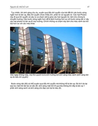 Nguyên tắc thiết kế web 47
Tuy nhiên, khi ánh sáng chu du, xuyên qua bầu khí quyển của trái đất thì các bước sóng
ngắn hơn bị tán xạ. Bầu khí quyển chứa nhiều khí, phân tử và nguyên tử. Các hạt Photon
này đi qua khí quyển và xảy ra va chạm vật lý giữa các hạt nguyên tử, làm cho chúng bị
chuyển hướng. Các bước sóng ngắn hơn dễ bị lệch hướng hơn so với bước sóng dài vì vậy
các hạt photon bị tán xạ đi mọi hướng. Chính những va chạm này làm cho màu xanh da trời
trội hơn so với các màu khác
Vào ngày không mây, mọi thứ quanh ta bị ảnh hưởng bới ánh sáng màu xanh (ánh sáng tán
xạ do bầu khí quyển)
Bước sóng dài (đỏ) có thể xuyên qua bầu khí quyển mà không hề bị tán xạ. Đó là lí do tại
sao lúc mặt trời lặn lại có sắc đỏ: ánh sáng mặt trời đi qua lớp không khí dầy bị tán xạ 1
phần ánh sáng xanh và ánh sáng chủ đạo còn lại là màu đỏ.
 