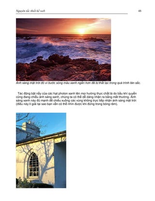 Nguyên tắc thiết kế web 48
Ánh sáng mặt trời đỏ vì bước sóng màu xanh ngắn hơn đã bị thất lạc trong quá trình tán sắc.
Tác động bật nẩy của các hạt photon xanh lên mọi hướng thực chất là do bầu khí quyển
cũng đang chiều ánh sáng xanh, chúng ta có thể dễ dàng nhận ra bằng mắt thường. Ánh
sáng xanh này đủ mạnh để chiếu xuống các vùng không trực tiếp nhận ánh sáng mặt trời
(điều này lí giải tại sao bạn vẫn có thể nhìn được khi đứng trong bóng râm).
 