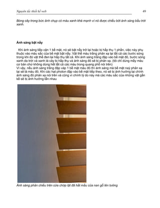 Nguyên tắc thiết kế web 49
Bóng cây trong bức ảnh chụp có màu xanh khá mạnh vì nó được chiếu bởi ánh sáng bầu trời
xanh.
Ánh sáng bật nẩy
Khi ánh sáng tiếp cận 1 bề mặt, nó sẽ bật nẩy trở lại hoặc bị hấp thụ 1 phần, việc này phụ
thuộc vào màu sắc của bề mặt bật nẩy. Vật thể màu trắng phản xạ lại tất cả các bước sóng
trong khi đó vật thể đen lại hấp thụ tất cả. Khi ánh sáng trắng đập vào bề mặt đỏ, bước sóng
xanh da trời và xanh lá cây bị hấp thụ và ánh sáng đỏ sẽ bị phản xạ. (tôi chỉ dùng mấy màu
cơ bản chứ không dùng hết tất cả các màu trong quang phổ nói trên)
Vì vậy, nếu ánh sáng trắng đập vàp 1 bề mặt màu đỏ thì ánh sáng mà bề mặt naỳ phản xạ
lại sẽ là màu đỏ. Khi các hạt photon đập vào bề mặt tiếp theo, nó sẽ bị ảnh hưởng lại chính
ánh sáng đỏ phản xạ nói trên và cũng vì chính lý do này mà các màu sắc của những vật gần
kề sẽ bị ảnh hưởng lẫn nhau
Ánh sáng phản chiếu trên cửa chớp lật đã hắt mầu của nan gỗ lên tường
 